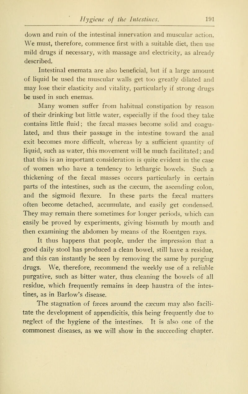 down and ruin of the intestinal innervation and muscular action. We must, therefore, commence first with a suitable diet, then use mild drugs if necessary, with massage and electricity, as already described. Intestinal enemata are also beneficial, but if a large amount of liquid be used the muscular walls get too greatly dilated and may lose their elasticity and vitality, particularly if strong drugs be used in such enemas. Many women suffer from habitual constipation by reason of their drinking but little water, especially if the food they take contains little fluid; the faecal masses become solid and coagu- lated, and thus their passage in the intestine toward the anal exit becomes more difficult, whereas by a sufficient quantity of liquid, such as water, this movement will be much facilitated; and that this is an important consideration is quite evident in the case of women who have a tendency to lethargic bowels. Such a thickening of the faecal masses occurs particularly in certain parts of the intestines, such as the caecum, the ascending colon, and the sigmoid flexure. In these parts the faecal matters often become detached, accumulate, and easily get condensed. They may remain there sometimes for longer periods, which can easily be proved by experiments, giving bismuth by mouth and then examining the abdomen by means of the Roentgen rays. It thus happens that people, under the impression that a good daily stool has produced a clean bowel, still have a residue, and this can instantly be seen by removing the same by purging drugs. We, therefore, recommend the weekly use of a reliable purgative, such as bitter water, thus cleaning the bowels of all residue, which frequently remains in deep haustra of the intes- tines, as in Barlow's disease. The stagnation of faeces around the caecum may also facili- tate the development of appendicitis, this being frequently due to neglect of the hygiene of the intestines. It is also one of the commonest diseases, as we will show in the succeeding chapter.