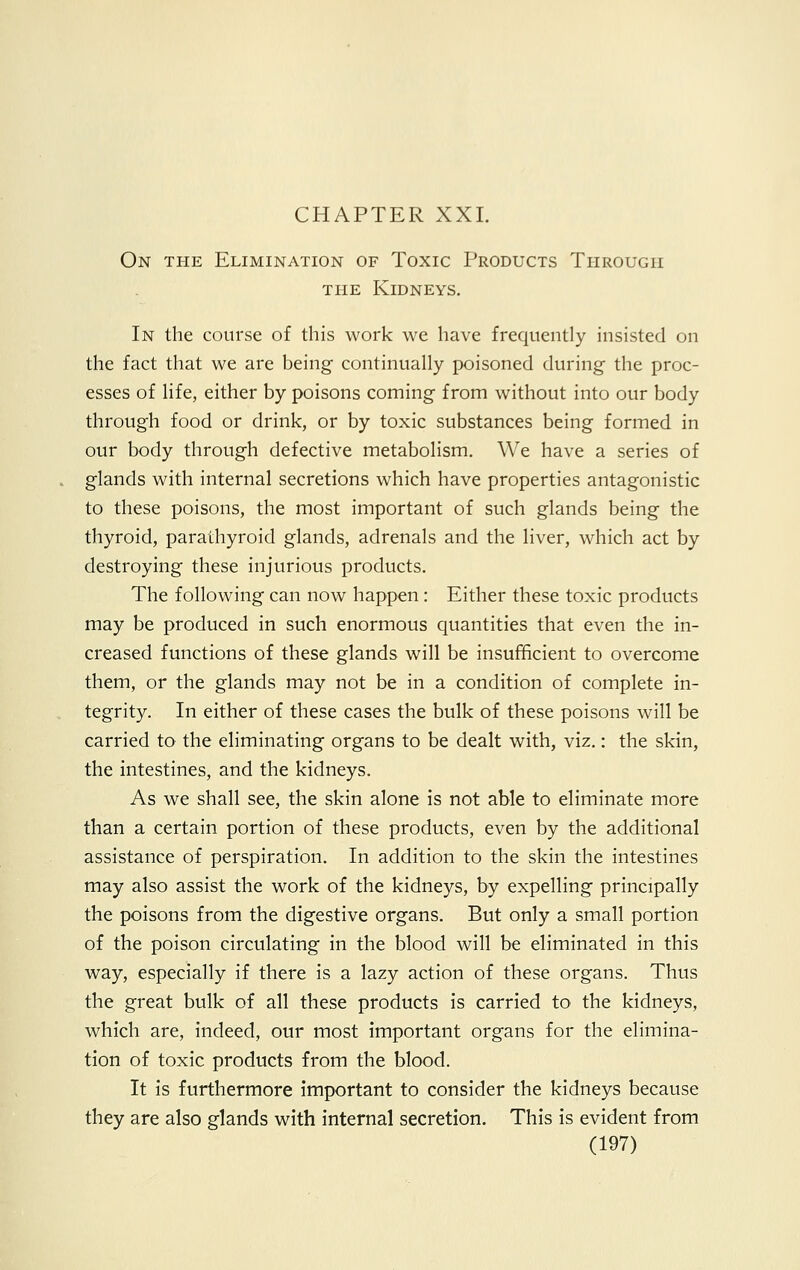 On the Elimination of Toxic Products Through the Kidneys. In the course of this work we have frequently insisted on the fact that we are being continually poisoned during the proc- esses of life, either by poisons coming from without into our body through food or drink, or by toxic substances being formed in our body through defective metabolism. We have a series of glands with internal secretions which have properties antagonistic to these poisons, the most important of such glands being the thyroid, parathyroid glands, adrenals and the liver, which act by destroying these injurious products. The following can now happen: Either these toxic products may be produced in such enormous quantities that even the in- creased functions of these glands will be insufficient to overcome them, or the glands may not be in a condition of complete in- tegrity. In either of these cases the bulk of these poisons will be carried to the eliminating organs to be dealt with, viz.: the skin, the intestines, and the kidneys. As we shall see, the skin alone is not able to eliminate more than a certain portion of these products, even by the additional assistance of perspiration. In addition to the skin the intestines may also assist the work of the kidneys, by expelling principally the poisons from the digestive organs. But only a small portion of the poison circulating in the blood will be eliminated in this way, especially if there is a lazy action of these organs. Thus the great bulk of all these products is carried to the kidneys, which are, indeed, our most important organs for the elimina- tion of toxic products from the blood. It is furthermore important to consider the kidneys because they are also glands with internal secretion. This is evident from