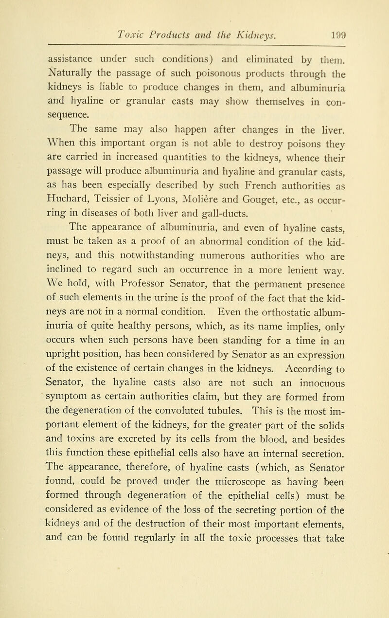 assistance under such conditions) and eliminated by them. Naturally the passage of such poisonous products through the kidneys is liable to produce changes in them, and albuminuria and hyaline or granular casts may show themselves in con- sequence. The same may also happen after changes in the liver. When this important organ is not able to destroy poisons they are carried in increased quantities to the kidneys, whence their passage will produce albuminuria and hyaline and granular casts, as has been especially described by such French authorities as Huchard, Teissier of Lyons, Moliere and Gouget, etc., as occur- ring in diseases of both liver and gall-ducts. The appearance of albuminuria, and even of hyaline casts, must be taken as a proof of an abnormal condition of the kid- neys, and. this notwithstanding numerous authorities who are inclined to regard such an occurrence in a more lenient way. We hold, with Professor Senator, that the permanent presence of such elements in the urine is the proof of the fact that the kid- neys are not in a normal condition. Even the orthostatic album- inuria of quite healthy persons, which, as its name implies, only occurs when such persons have been standing for a time in an upright position, has been considered by Senator as an expression of the existence of certain changes in the kidneys. According to Senator, the hyaline casts also are not such an innocuous symptom as certain authorities claim, but they are formed from the degeneration of the convoluted tubules. This is the most im- portant element of the kidneys, for the greater part of the solids and toxins are excreted by its cells from the blood, and besides this function these epithelial cells also have an internal secretion. The appearance, therefore, of hyaline casts (which, as Senator found, could be proved under the microscope as having been formed through degeneration of the epithelial cells) must be considered as evidence of the loss of the secreting portion of the kidneys and of the destruction of their most important elements, and can be found regularly in all the toxic processes that take