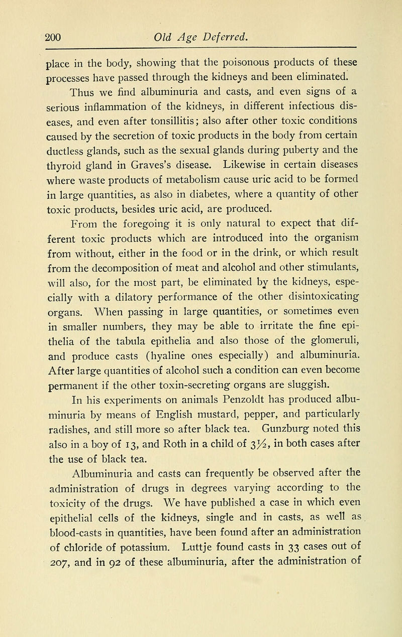 place in the body, showing that the poisonous products of these processes have passed through the kidneys and been eliminated. Thus we find albuminuria and casts, and even signs of a serious inflammation of the kidneys, in different infectious dis- eases, and even after tonsillitis; also after other toxic conditions caused by the secretion of toxic products in the body from certain ductless glands, such as the sexual glands during puberty and the thyroid gland in Graves's disease. Likewise in certain diseases where waste products of metabolism cause uric acid to be formed in large quantities, as also in diabetes, where a quantity of other toxic products, besides uric acid, are produced. From the foregoing it is only natural to expect that dif- ferent toxic products which are introduced into the organism from without, either in the food or in the drink, or which result from the decomposition of meat and alcohol and other stimulants, will also, for the most part, be eliminated by the kidneys, espe- cially with a dilatory performance of the other disintoxicating organs. When passing in large quantities, or sometimes even in smaller numbers, they may be able to irritate the fine epi- thelia of the tabula epithelia and also those of the glomeruli, and produce casts (hyaline ones especially) and albuminuria. After large quantities of alcohol such a condition can even become permanent if the other toxin-secreting organs are sluggish. In his experiments on animals Penzoldt has produced albu- minuria by means of English mustard, pepper, and particularly radishes, and still more so after black tea. Gunzburg noted this also in a boy of 13, and Roth in a child of ^A, in both cases after the use of black tea. Albuminuria and casts can frequently be observed after the administration of drugs in degrees varying according to the toxicity of the drugs. We have published a case in which even epithelial cells of the kidneys, single and in casts, as well as blood-casts in quantities, have been found after an administration of chloride of potassium. Luttje found casts in 33 cases out of 207, and in 92 of these albuminuria, after the administration of