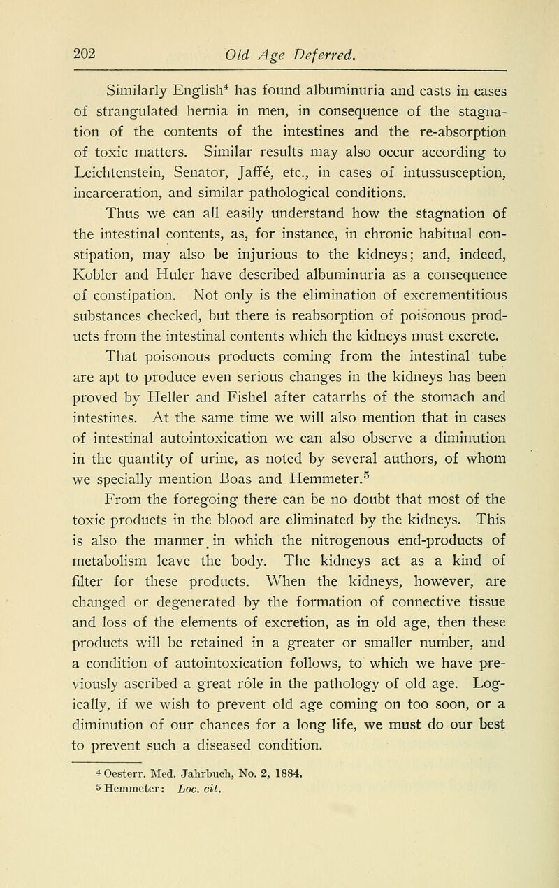 Similarly English4 has found albuminuria and casts in cases of strangulated hernia in men, in consequence of the stagna- tion of the contents of the intestines and the re-absorption of toxic matters. Similar results may also occur according to Leichtenstein, Senator, Jaffe, etc., in cases of intussusception, incarceration, and similar pathological conditions. Thus we can all easily understand how the stagnation of the intestinal contents, as, for instance, in chronic habitual con- stipation, may also be injurious to the kidneys; and, indeed, Kobler and Huler have described albuminuria as a consequence of constipation. Not only is the elimination of excrementitious substances checked, but there is reabsorption of poisonous prod- ucts from the intestinal contents which the kidneys must excrete. That poisonous products coming from the intestinal tube are apt to produce even serious changes in the kidneys has been proved by Heller and Fishel after catarrhs of the stomach and intestines. At the same time we will also mention that in cases of intestinal autointoxication we can also observe a diminution in the quantity of urine, as noted by several authors, of whom we specially mention Boas and Hemmeter.5 From the foregoing there can be no doubt that most of the toxic products in the blood are eliminated by the kidneys. This is also the manner in which the nitrogenous end-products of metabolism leave the body. The kidneys act as a kind of filter for these products. When the kidneys, however, are changed or degenerated by the formation of connective tissue and loss of the elements of excretion, as in old age, then these products will be retained in a greater or smaller number, and a condition of autointoxication follows, to which we have pre- viously ascribed a great role in the pathology of old age. Log- ically, if we wish to prevent old age coming on too soon, or a diminution of our chances for a long life, we must do our best to prevent such a diseased condition. 4 Oesterr. Med. Jahrbuch, No. 2, 1884. 5 Hemmeter: hoc. cit.