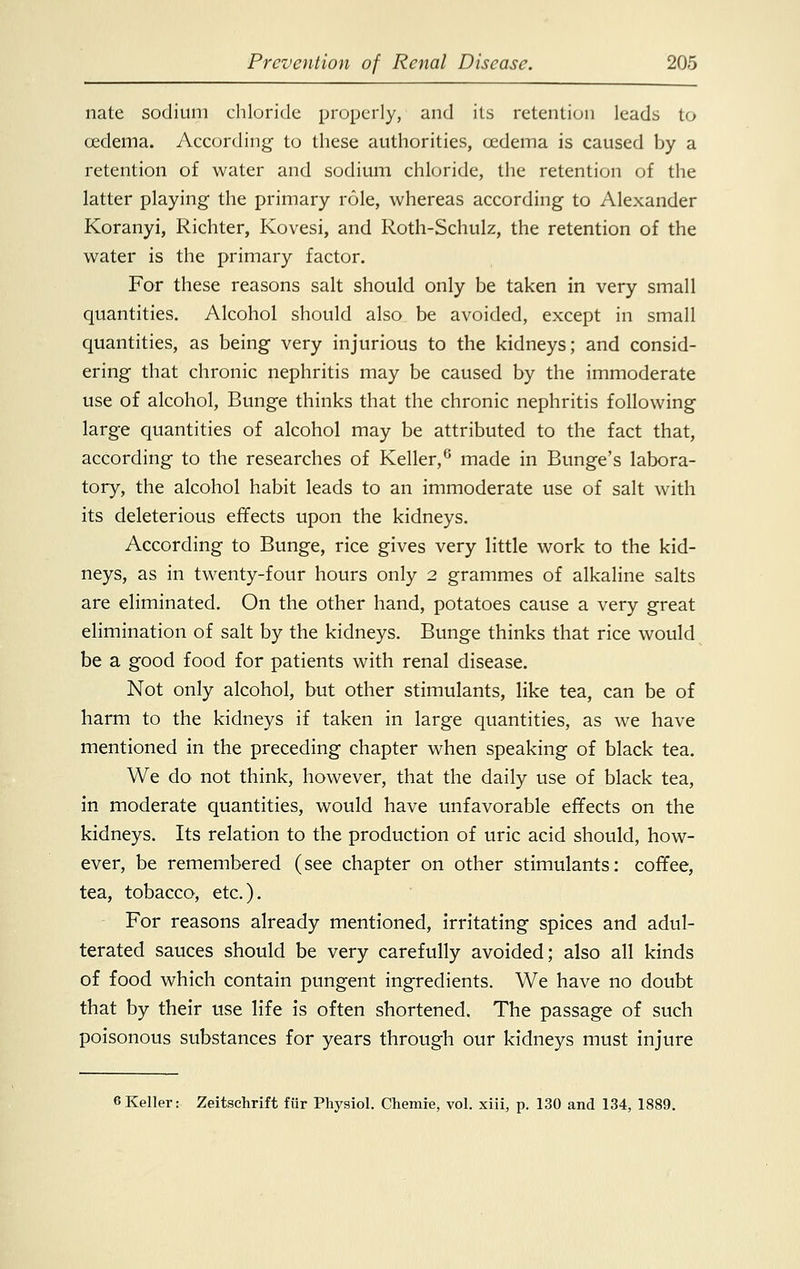 nate sodium chloride properly, and its retention leads to oedema. According to these authorities, cedema is caused by a retention of water and sodium chloride, the retention of the latter playing the primary role, whereas according to Alexander Koranyi, Richter, Kovesi, and Roth-Schulz, the retention of the water is the primary factor. For these reasons salt should only be taken in very small quantities. Alcohol should also be avoided, except in small quantities, as being very injurious to the kidneys; and consid- ering that chronic nephritis may be caused by the immoderate use of alcohol, Bunge thinks that the chronic nephritis following large quantities of alcohol may be attributed to the fact that, according to the researches of Keller,6 made in Bunge's labora- tory, the alcohol habit leads to an immoderate use of salt with its deleterious effects upon the kidneys. According to Bunge, rice gives very little work to the kid- neys, as in twenty-four hours only 2 grammes of alkaline salts are eliminated. On the other hand, potatoes cause a very great elimination of salt by the kidneys. Bunge thinks that rice would be a good food for patients with renal disease. Not only alcohol, but other stimulants, like tea, can be of harm to the kidneys if taken in large quantities, as we have mentioned in the preceding chapter when speaking of black tea. We do not think, however, that the daily use of black tea, in moderate quantities, would have unfavorable effects on the kidneys. Its relation to the production of uric acid should, how- ever, be remembered (see chapter on other stimulants: coffee, tea, tobacco, etc.). For reasons already mentioned, irritating spices and adul- terated sauces should be very carefully avoided; also all kinds of food which contain pungent ingredients. We have no doubt that by their use life is often shortened. The passage of such poisonous substances for years through our kidneys must injure 6Keller: Zeitschrift fur Physiol. Chemre, vol. xiii, p. 130 and 134, 1889.