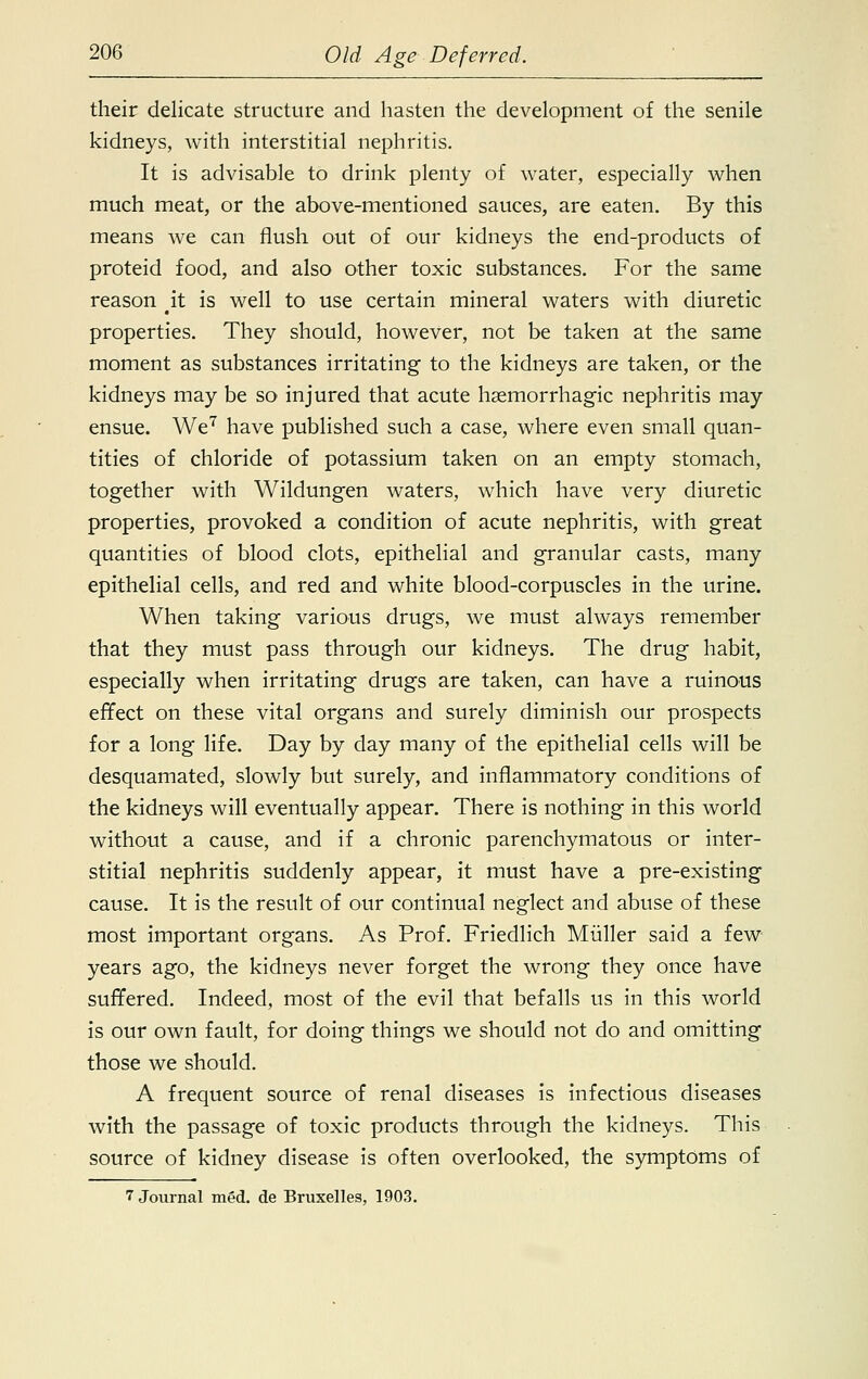their delicate structure and hasten the development of the senile kidneys, with interstitial nephritis. It is advisable to drink plenty of water, especially when much meat, or the above-mentioned sauces, are eaten. By this means we can flush out of our kidneys the end-products of proteid food, and also other toxic substances. For the same reason ^it is well to use certain mineral waters with diuretic properties. They should, however, not be taken at the same moment as substances irritating to the kidneys are taken, or the kidneys may be so injured that acute haemorrhagic nephritis may ensue. We7 have published such a case, where even small quan- tities of chloride of potassium taken on an empty stomach, together with Wildungen waters, which have very diuretic properties, provoked a condition of acute nephritis, with great quantities of blood clots, epithelial and granular casts, many epithelial cells, and red and white blood-corpuscles in the urine. When taking various drugs, we must always remember that they must pass through our kidneys. The drug habit, especially when irritating drugs are taken, can have a ruinous effect on these vital organs and surely diminish our prospects for a long life. Day by day many of the epithelial cells will be desquamated, slowly but surely, and inflammatory conditions of the kidneys will eventually appear. There is nothing in this world without a cause, and if a chronic parenchymatous or inter- stitial nephritis suddenly appear, it must have a pre-existing cause. It is the result of our continual neglect and abuse of these most important organs. As Prof. Friedlich Miiller said a few years ago, the kidneys never forget the wrong they once have suffered. Indeed, most of the evil that befalls us in this world is our own fault, for doing things we should not do and omitting those we should. A frequent source of renal diseases is infectious diseases with the passage of toxic products through the kidneys. This source of kidney disease is often overlooked, the symptoms of 7 Journal med. de Bruxelles, 1903.