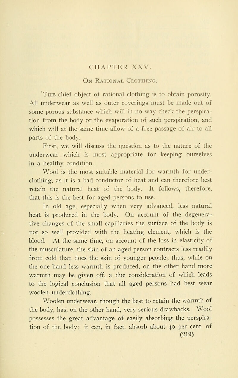 On Rational Clothing. The chief object of rational clothing is to obtain porosity. All underwear as well as outer coverings must be made out of some porous substance which will in no way check the perspira- tion from the body or the evaporation of such perspiration, and which will at the same time allow of a free passage of air to all parts of the body. First, we will discuss the question as to the nature of the underwear which is most appropriate for keeping ourselves in a healthy condition. Wool is the most suitable material for warmth for under- clothing, as it is a bad conductor of heat and can therefore best retain the natural heat of the body. It follows, therefore, that this is the best for aged persons to use. In old age, especially when very advanced, less natural heat is produced in the body. On account of the degenera- tive changes of the small capillaries the surface of the body is not so well provided with the heating element, which is the blood. At the same time, on account of the loss in elasticity of the musculature, the skin of an aged person contracts less readily from cold than does the skin of younger people; thus, while on the one hand less warmth is produced, on the other hand more warmth may be given off, a due consideration of which leads to the logical conclusion that all aged persons had best wear woolen underclothing. Woolen underwear, though the best to retain the warmth of the body, has, on the other hand, very serious drawbacks. Wool possesses the great advantage of easily absorbing the perspira- tion of the body; it can, in fact, absorb about 40 per cent, of