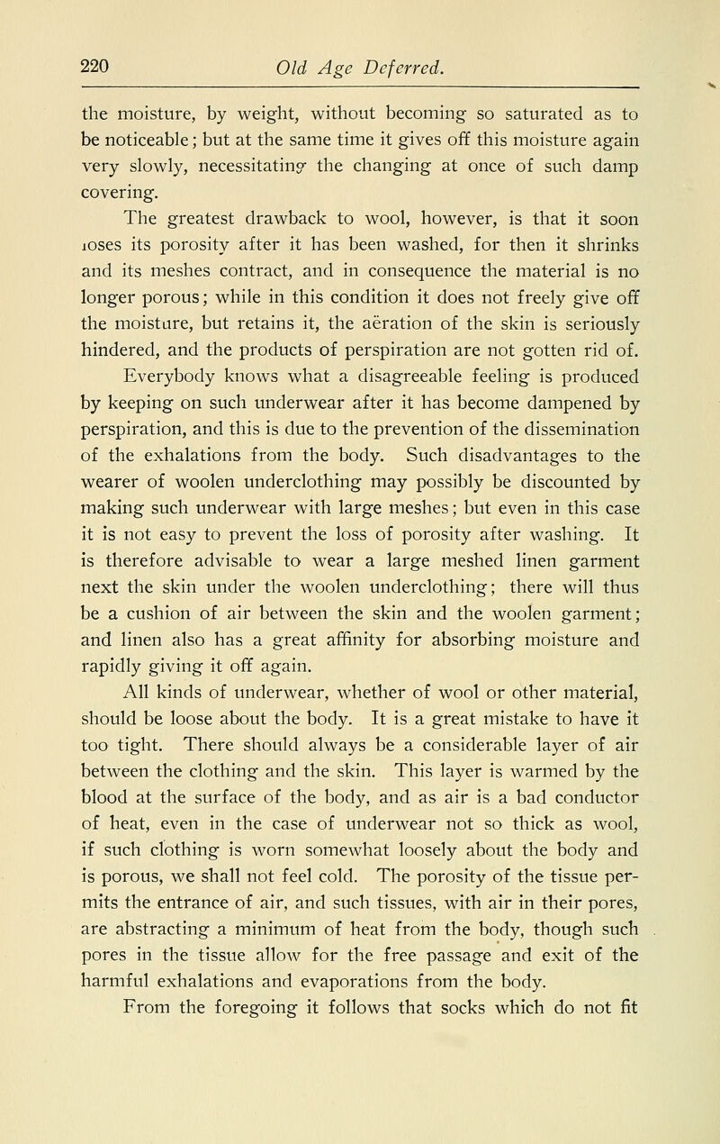 the moisture, by weight, without becoming so saturated as to be noticeable; but at the same time it gives off this moisture again very slowly, necessitatino the changing at once of such damp covering. The greatest drawback to wool, however, is that it soon loses its porosity after it has been washed, for then it shrinks and its meshes contract, and in consequence the material is no longer porous; while in this condition it does not freely give off the moisture, but retains it, the aeration of the skin is seriously hindered, and the products of perspiration are not gotten rid of. Everybody knows what a disagreeable feeling is produced by keeping on such underwear after it has become dampened by perspiration, and this is due to the prevention of the dissemination of the exhalations from the body. Such disadvantages to the wearer of woolen underclothing may possibly be discounted by making such underwear with large meshes; but even in this case it is not easy to prevent the loss of porosity after washing. It is therefore advisable to wear a large meshed linen garment next the skin under the woolen underclothing; there will thus be a cushion of air between the skin and the woolen garment; and linen also has a great affinity for absorbing moisture and rapidly giving it off again. All kinds of underwear, whether of wool or other material, should be loose about the body. It is a great mistake to have it too tight. There should always be a considerable layer of air between the clothing and the skin. This layer is warmed by the blood at the surface of the body, and as air is a bad conductor of heat, even in the case of underwear not so thick as wool, if such clothing is worn somewhat loosely about the body and is porous, we shall not feel cold. The porosity of the tissue per- mits the entrance of air, and such tissues, with air in their pores, are abstracting a minimum of heat from the body, though such pores in the tissue allow for the free passage and exit of the harmful exhalations and evaporations from the body. From the foregoing it follows that socks which do not fit