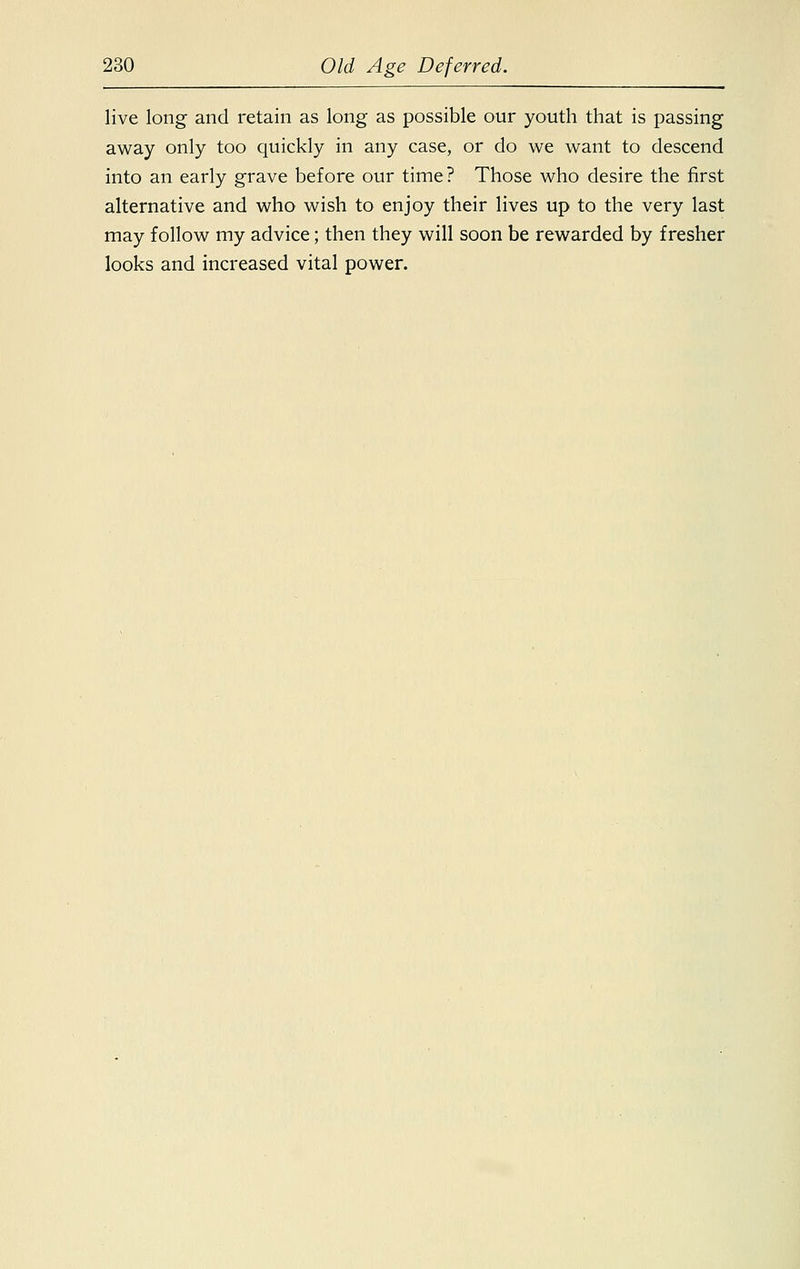 live long and retain as long as possible our youth that is passing away only too quickly in any case, or do we want to descend into an early grave before our time? Those who desire the first alternative and who wish to enjoy their lives up to the very last may follow my advice; then they will soon be rewarded by fresher looks and increased vital power.