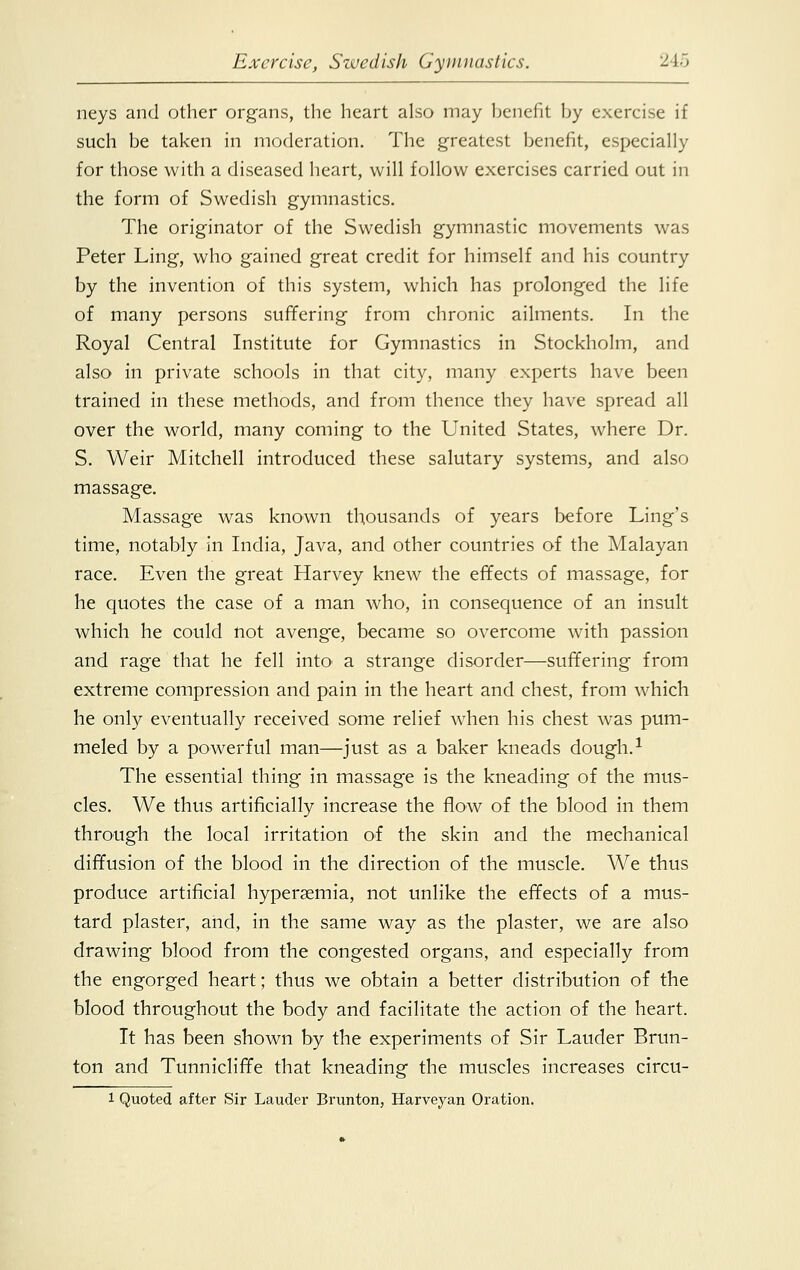 neys and other organs, the heart also may benefit by exercise if such be taken in moderation. The greatest benefit, especially for those with a diseased heart, will follow exercises carried out in the form of Swedish gymnastics. The originator of the Swedish gymnastic movements was Peter Ling, who gained great credit for himself and his country by the invention of this system, which has prolonged the life of many persons suffering from chronic ailments. In the Royal Central Institute for Gymnastics in Stockholm, and also in private schools in that city, many experts have been trained in these methods, and from thence they have spread all over the world, many coming to the United States, where Dr. S. Weir Mitchell introduced these salutary systems, and also massage. Massage was known thousands of years before Ling's time, notably in India, Java, and other countries of the Malayan race. Even the great Harvey knew the effects of massage, for he quotes the case of a man who, in consequence of an insult which he could not avenge, became so overcome with passion and rage that he fell into' a strange disorder—suffering from extreme compression and pain in the heart and chest, from which he only eventually received some relief when his chest was pum- meled by a powerful man—just as a baker kneads dough.1 The essential thing in massage is the kneading of the mus- cles. We thus artificially increase the flow of the blood in them through the local irritation of the skin and the mechanical diffusion of the blood in the direction of the muscle. We thus produce artificial hyperemia, not unlike the effects of a mus- tard plaster, and, in the same way as the plaster, we are also drawing blood from the congested organs, and especially from the engorged heart; thus we obtain a better distribution of the blood throughout the body and facilitate the action of the heart. It has been shown by the experiments of Sir Lauder Brun- ton and Tunnicliffe that kneading the muscles increases circu- 1 Quoted after Sir Lauder Brunton, Harveyan Oration.