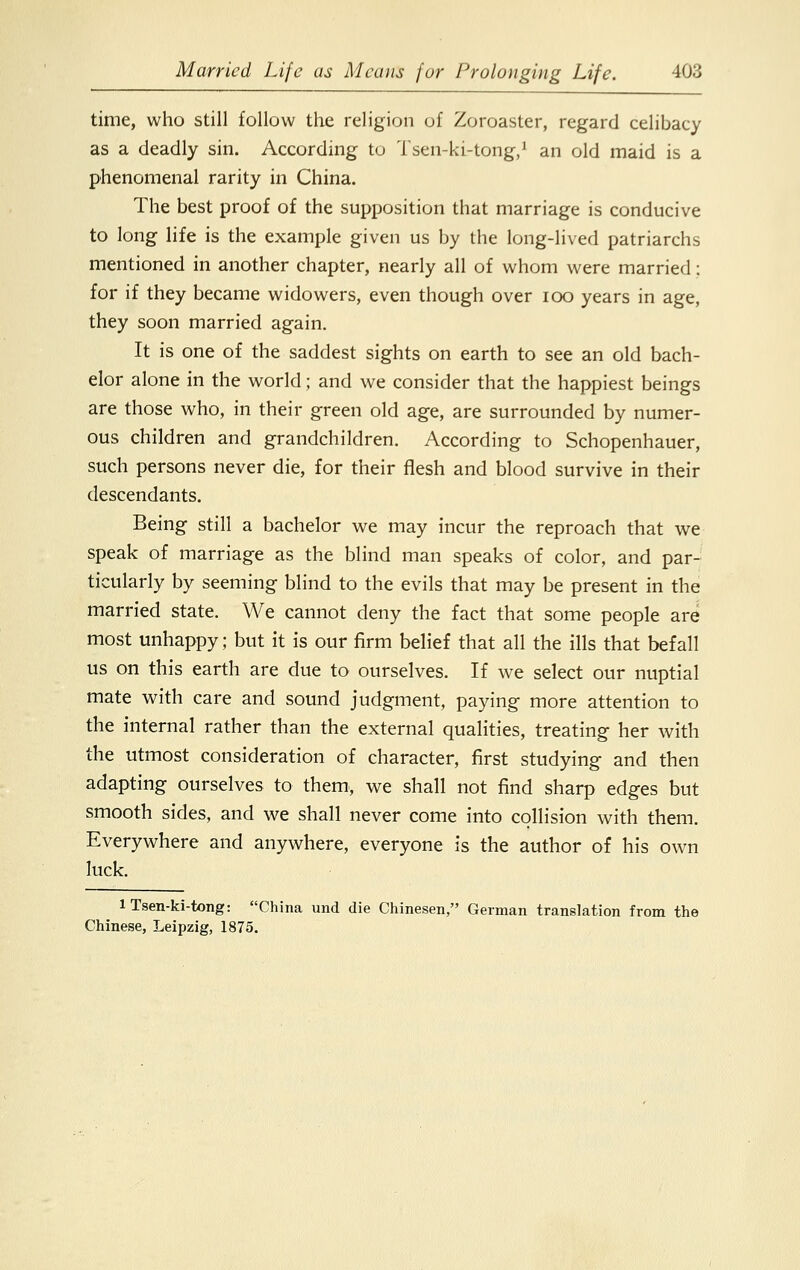 time, who still follow the religion of Zoroaster, regard celibacy as a deadly sin. According to Tsen-ki-tong,1 an old maid is a phenomenal rarity in China. The best proof of the supposition that marriage is conducive to long life is the example given us by the long-lived patriarchs mentioned in another chapter, nearly all of whom were married: for if they became widowers, even though over ioo years in age, they soon married again. It is one of the saddest sights on earth to see an old bach- elor alone in the world; and we consider that the happiest beings are those who, in their green old age, are surrounded by numer- ous children and grandchildren. According to Schopenhauer, such persons never die, for their flesh and blood survive in their descendants. Being still a bachelor we may incur the reproach that we speak of marriage as the blind man speaks of color, and par- ticularly by seeming blind to the evils that may be present in the married state. We cannot deny the fact that some people are most unhappy; but it is our firm belief that all the ills that befall us on this earth are due to ourselves. If we select our nuptial mate with care and sound judgment, paying more attention to the internal rather than the external qualities, treating her with the utmost consideration of character, first studying and then adapting ourselves to them, we shall not find sharp edges but smooth sides, and we shall never come into collision with them. Everywhere and anywhere, everyone is the author of his own luck. 1 Tsen-ki-tong: China und die Chinesen, German translation from the Chinese, Leipzig, 1875.