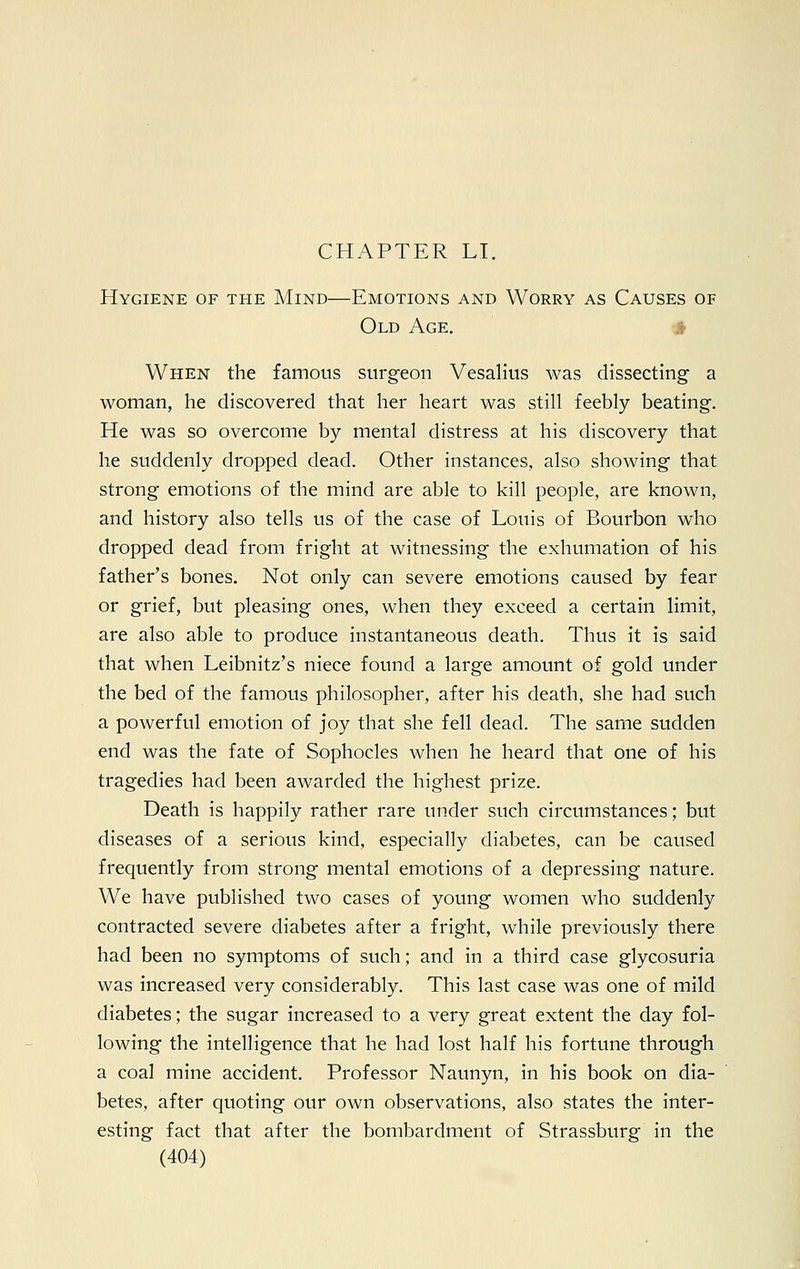 Hygiene of the Mind—Emotions and Worry as Causes of Old Age. When the famous surgeon Vesalius was dissecting a woman, he discovered that her heart was still feebly beating. He was so overcome by mental distress at his discovery that he suddenly dropped dead. Other instances, also showing that strong emotions of the mind are able to kill people, are known, and history also tells us of the case of Louis of Bourbon who dropped dead from fright at witnessing the exhumation of his father's bones. Not only can severe emotions caused by fear or grief, but pleasing ones, when they exceed a certain limit, are also able to produce instantaneous death. Thus it is said that when Leibnitz's niece found a large amount of gold under the bed of the famous philosopher, after his death, she had such a powerful emotion of joy that she fell dead. The same sudden end was the fate of Sophocles when he heard that one of his tragedies had been awarded the highest prize. Death is happily rather rare under such circumstances; but diseases of a serious kind, especially diabetes, can be caused frequently from strong mental emotions of a depressing nature. We have published two cases of young women who suddenly contracted severe diabetes after a fright, while previously there had been no symptoms of such; and in a third case glycosuria was increased very considerably. This last case was one of mild diabetes; the sugar increased to a very great extent the day fol- lowing the intelligence that he had lost half his fortune through a coal mine accident. Professor Naunyn, in his book on dia- betes, after quoting our own observations, also states the inter- esting fact that after the bombardment of Strassburg in the