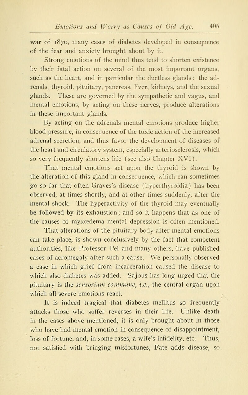 war of 1870, many cases of diabetes developed in consequence of the fear and anxiety brought about by it. Strong emotions of the mind thus tend to shorten existence by their fatal action on several of the most important organs, such as the heart, and in particular the ductless glands: the ad- renals, thyroid, pituitary, pancreas, liver, kidneys, and the sexual glands. These are governed by the sympathetic and vagus, and mental emotions, by acting on these nerves, produce alterations in these important glands. By acting on the adrenals mental emotions produce higher blood-pressure, in consequence of the toxic action of the increased adrenal secretion, and thus favor the development of diseases of the heart and circulatory system, especially arteriosclerosis, which so very frequently shortens life (see also Chapter XVI). That mental emotions act upon the thyroid is shown by the alteration of this gland in consequence, which can sometimes go so far that often Graves's disease (hyperthyroidia) has been observed, at times shortly, and at other times suddenly, after the mental shock. The hyperactivity of the thyroid may eventually be followed by its exhaustion; and so it happens that as one of the causes of myxcedema mental depression is often mentioned. That alterations of the pituitary body after mental emotions can take place, is shown conclusively by the fact that competent authorities, like Professor Pel and many others, have published cases of acromegaly after such a cause. We personally observed a case in which grief from incarceration caused the disease to which also diabetes was added. Sajous has long urged that the pituitary is the sensorium commune, i.e., the central organ upon which all severe emotions react. It is indeed tragical that diabetes mellitus SO' frequently attacks those who suffer reverses in their life. Unlike death in the cases above mentioned, it is only brought about in those who have had mental emotion in consequence of disappointment, loss of fortune, and, in some cases, a wife's infidelity, etc. Thus, not satisfied with bringing misfortunes, Fate adds disease, so