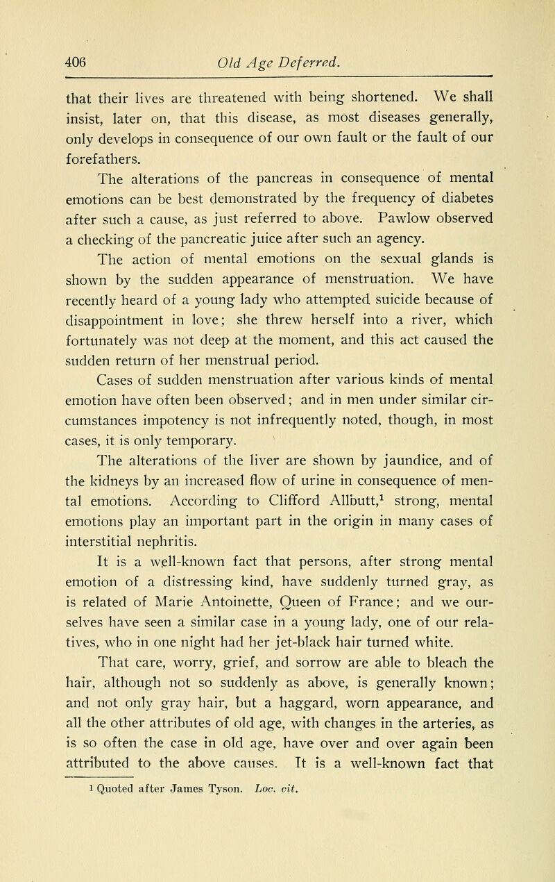 that their lives are threatened with being shortened. We shall insist, later on, that this disease, as most diseases generally, only develops in consequence of our own fault or the fault of our forefathers. The alterations of the pancreas in consequence of mental emotions can be best demonstrated by the frequency of diabetes after such a cause, as just referred to above. Pawlow observed a checking of the pancreatic juice after such an agency. The action of mental emotions on the sexual glands is shown by the sudden appearance of menstruation. We have recently heard of a young lady who attempted suicide, because of disappointment in love; she threw herself into a river, which fortunately was not deep at the moment, and this act caused the sudden return of her menstrual period. Cases of sudden menstruation after various kinds of mental emotion have often been observed; and in men under similar cir- cumstances impotency is not infrequently noted, though, in most cases, it is only temporary. The alterations of the liver are shown by jaundice, and of the kidneys by an increased flow of urine in consequence of men- tal emotions. According to Clifford Allbutt,1 strong, mental emotions play an important part in the origin in many cases of interstitial nephritis. It is a well-known fact that persons, after strong mental emotion of a distressing kind, have suddenly turned gray, as is related of Marie Antoinette, Queen of France; and we our- selves have seen a similar case in a young lady, one of our rela- tives, who in one night had her jet-black hair turned white. That care, worry, grief, and sorrow are able to bleach the hair, although not so suddenly as above, is generally known; and not only gray hair, but a haggard, worn appearance, and all the other attributes of old age, with changes in the arteries, as is so often the case in old age, have over and over again been attributed to the above causes. It is a well-known fact that i Quoted after James Tyson, hoc. cit.