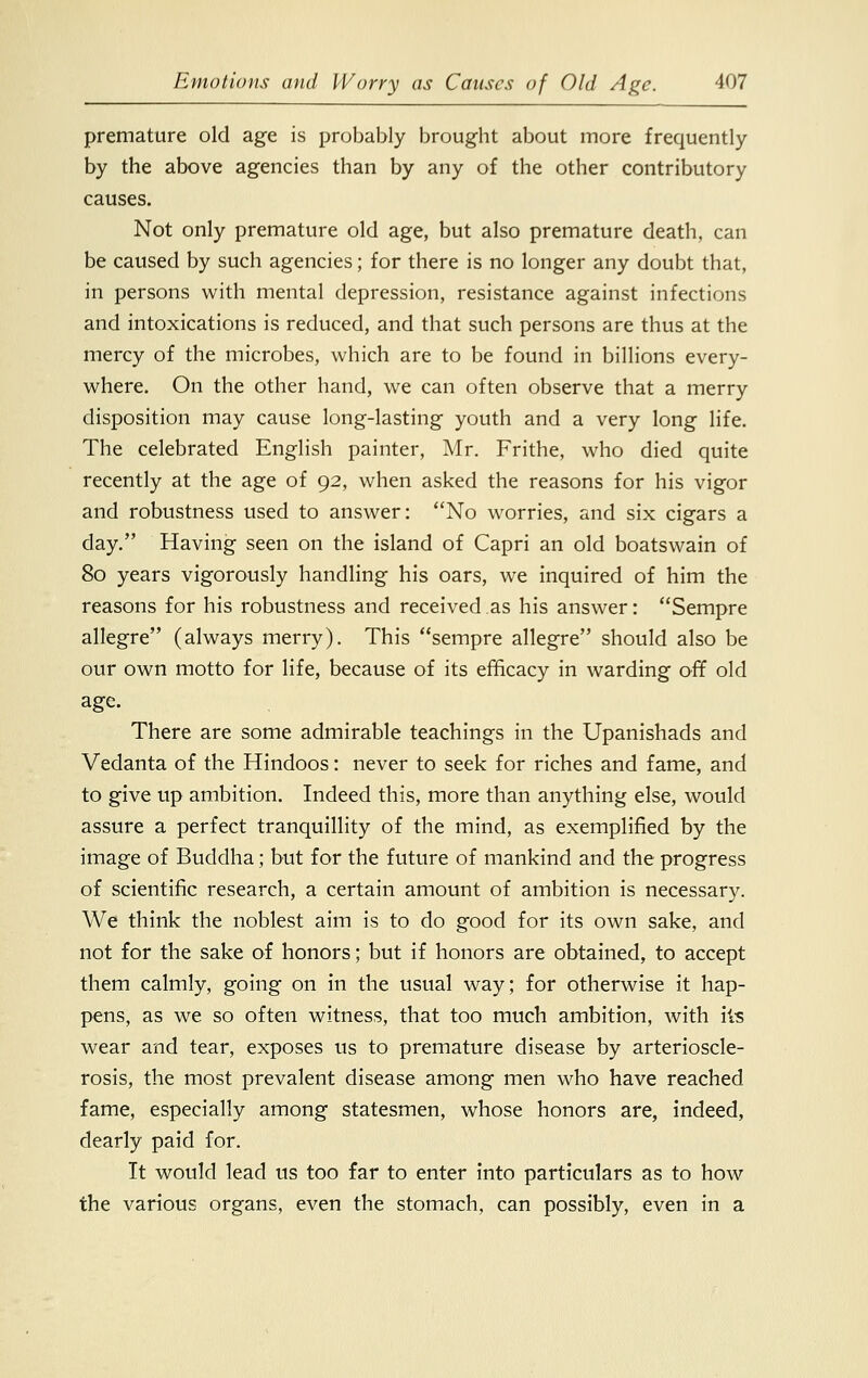 premature old age is probably brought about more frequently by the above agencies than by any of the other contributory causes. Not only premature old age, but also premature death, can be caused by such agencies; for there is no longer any doubt that, in persons with mental depression, resistance against infections and intoxications is reduced, and that such persons are thus at the mercy of the microbes, which are to be found in billions every- where. On the other hand, we can often observe that a merry disposition may cause long-lasting youth and a very long life. The celebrated English painter, Mr. Frithe, who died quite recently at the age of 92, when asked the reasons for his vigor and robustness used to answer: No worries, and six cigars a day. Having seen on the island of Capri an old boatswain of 80 years vigorously handling his oars, we inquired of him the reasons for his robustness and received as his answer: Sempre allegre (always merry). This sempre allegre should also be our own motto for life, because of its efficacy in warding off old age. There are some admirable teachings in the Upanishads and Vedanta of the Hindoos: never to seek for riches and fame, and to give up ambition. Indeed this, more than anything else, would assure a perfect tranquillity of the mind, as exemplified by the image of Buddha; but for the future of mankind and the progress of scientific research, a certain amount of ambition is necessary. We think the noblest aim is to do good for its own sake, and not for the sake of honors; but if honors are obtained, to accept them calmly, going on in the usual way; for otherwise it hap- pens, as we so often witness, that too much ambition, with its wear and tear, exposes us to premature disease by arterioscle- rosis, the most prevalent disease among men who have reached fame, especially among statesmen, whose honors are, indeed, dearly paid for. It would lead us too far to enter into particulars as to how the various organs, even the stomach, can possibly, even in a