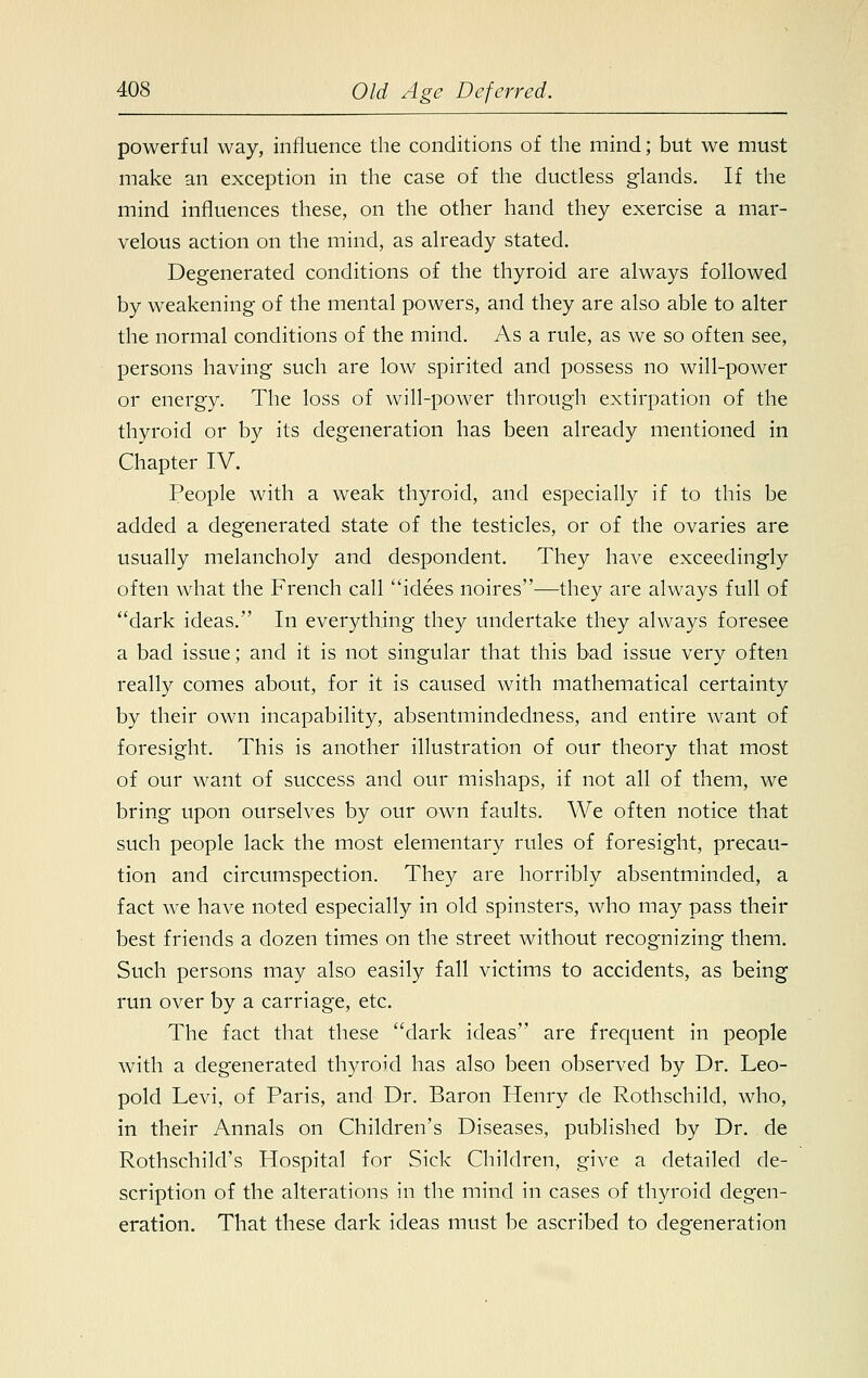 powerful way, influence the conditions of the mind; but we must make an exception in the case of the ductless glands. If the mind influences these, on the other hand they exercise a mar- velous action on the mind, as already stated. Degenerated conditions of the thyroid are always followed by weakening of the mental powers, and they are also able to alter the normal conditions of the mind. As a rule, as we so often see, persons having such are low spirited and possess no will-power or energy. The loss of will-power through extirpation of the thyroid or by its degeneration has been already mentioned in Chapter IV. People with a weak thyroid, and especially if to this be added a degenerated state of the testicles, or of the ovaries are usually melancholy and despondent. They have exceedingly often what the French call idees noires—they are always full of dark ideas. In everything they undertake they always foresee a bad issue; and it is not singular that this bad issue very often really comes about, for it is caused with mathematical certainty by their own incapability, absentmindedness, and entire want of foresight. This is another illustration of our theory that most of our want of success and our mishaps, if not all of them, we bring upon ourselves by our own faults. We often notice that such people lack the most elementary rules of foresight, precau- tion and circumspection. They are horribly absentminded, a fact we have noted especially in old spinsters, who may pass their best friends a dozen times on the street without recognizing them. Such persons may also easily fall victims to accidents, as being run over by a carriage, etc. The fact that these dark ideas are frequent in people with a degenerated thyroid has also been observed by Dr. Leo- pold Levi, of Paris, and Dr. Baron Henry de Rothschild, who, in their Annals on Children's Diseases, published by Dr. de Rothschild's Hospital for Sick Children, give a detailed de- scription of the alterations in the mind in cases of thyroid degen- eration. That these dark ideas must be ascribed to degeneration
