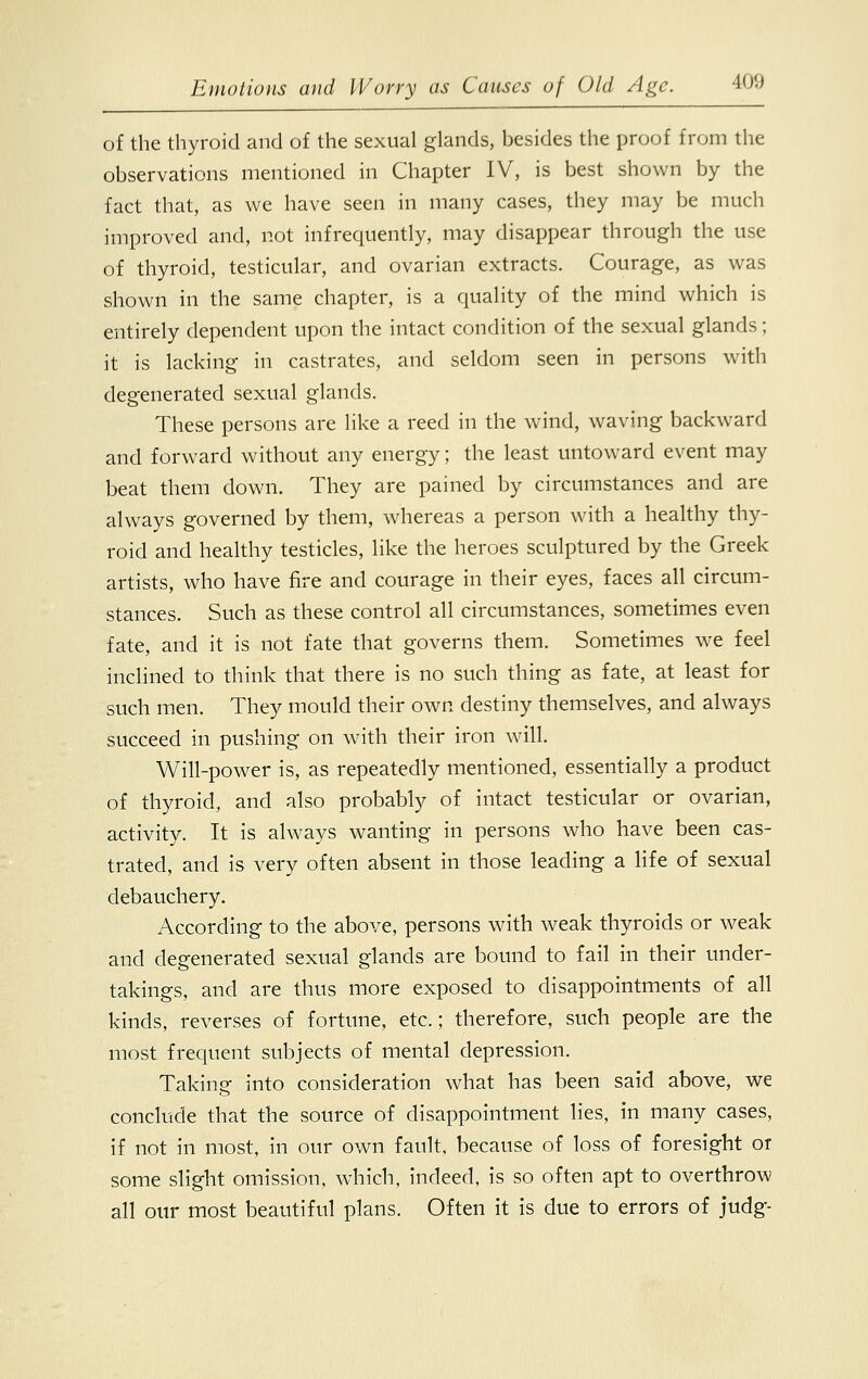 of the thyroid and of the sexual glands, besides the proof from the observations mentioned in Chapter IV, is best shown by the fact that, as we have seen in many cases, they may be much improved and, not infrequently, may disappear through the use of thyroid, testicular, and ovarian extracts. Courage, as was shown in the same chapter, is a quality of the mind which is entirely dependent upon the intact condition of the sexual glands; it is lacking in castrates, and seldom seen in persons with degenerated sexual glands. These persons are like a reed in the wind, waving backward and forward without any energy; the least untoward event may beat them down. They are pained by circumstances and are always governed by them, whereas a person with a healthy thy- roid and healthy testicles, like the heroes sculptured by the Greek artists, who have fire and courage in their eyes, faces all circum- stances. Such as these control all circumstances, sometimes even fate, and it is not fate that governs them. Sometimes we feel inclined to think that there is no such thing as fate, at least for such men. They mould their own destiny themselves, and always succeed in pushing on with their iron will. Will-power is, as repeatedly mentioned, essentially a product of thyroid, and also probably of intact testicular or ovarian, activity. It is always wanting in persons who have been cas- trated, and is very often absent in those leading a life of sexual debauchery. According to the above, persons with weak thyroids or weak and degenerated sexual glands are bound to fail in their under- takings, and are thus more exposed to disappointments of all kinds, reverses of fortune, etc.; therefore, such people are the most frequent subjects of mental depression. Taking into consideration what has been said above, we conclude that the source of disappointment lies, in many cases, if not in most, in our own fault, because of loss of foresight or some slight omission, which, indeed, is so often apt to overthrow all our most beautiful plans. Often it is due to errors of judg-