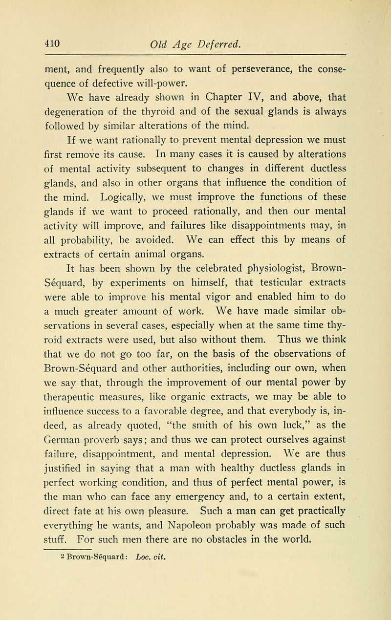 ment, and frequently also to want of perseverance, the conse- quence of defective will-power. We have already shown in Chapter IV, and above, that degeneration of the thyroid and of the sexual glands is always followed by similar alterations of the mind. If we want rationally to prevent mental depression we must first remove its cause. In many cases it is caused by alterations of mental activity subsequent to changes in different ductless glands, and also in other organs that influence the condition of the mind. Logically, we must improve the functions of these glands if we want to proceed rationally, and then our mental activity will improve, and failures like disappointments may, in all probability, be avoided. We can effect this by means of extracts of certain animal organs. It has been shown by the celebrated physiologist, Brown- Sequard, by experiments on himself, that testicular extracts were able to improve his mental vigor and enabled him to do a much greater amount of work. We have made similar ob- servations in several cases, especially when at the same time thy- roid extracts were used, but also without them. Thus we think that we do not go too far, on the basis of the observations of Brown-Sequard and other authorities, including our own, when we say that, through the improvement of our mental power by therapeutic measures, like organic extracts, we may be able to influence success to a favorable degree, and that everybody is, in- deed, as already quoted, the smith of his own luck, as the German proverb says; and thus we can protect ourselves against failure, disappointment, and mental depression. We are thus justified in saying that a man with healthy ductless glands in perfect working condition, and thus of perfect mental power, is the man who can face any emergency and, to a certain extent, direct fate at his own pleasure. Such a man can get practically everything he wants, and Napoleon probably was made of such stuff. For such men there are no obstacles in the world. 2 Brown-Sgquard: hoc. cit.