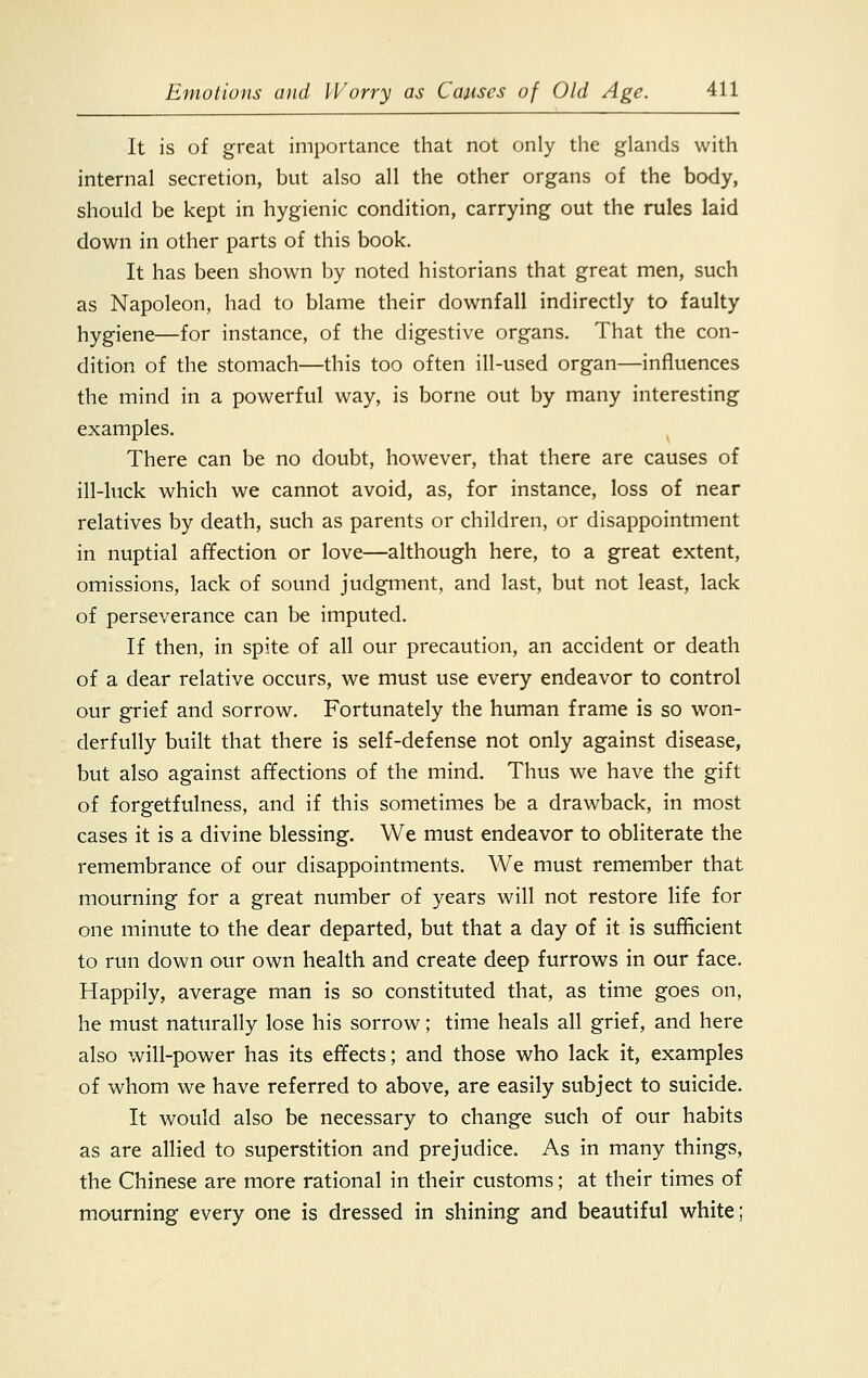 It is of great importance that not only the glands with internal secretion, but also all the other organs of the body, should be kept in hygienic condition, carrying out the rules laid down in other parts of this book. It has been shown by noted historians that great men, such as Napoleon, had to blame their downfall indirectly to faulty hygiene—for instance, of the digestive organs. That the con- dition of the stomach—this too often ill-used organ—influences the mind in a powerful way, is borne out by many interesting examples. There can be no doubt, however, that there are causes of ill-luck which we cannot avoid, as, for instance, loss of near relatives by death, such as parents or children, or disappointment in nuptial affection or love—although here, to a great extent, omissions, lack of sound judgment, and last, but not least, lack of perseverance can be imputed. If then, in spite of all our precaution, an accident or death of a dear relative occurs, we must use every endeavor to control our grief and sorrow. Fortunately the human frame is so won- derfully built that there is self-defense not only against disease, but also against affections of the mind. Thus we have the gift of forgetfulness, and if this sometimes be a drawback, in most cases it is a divine blessing. We must endeavor to obliterate the remembrance of our disappointments. We must remember that mourning for a great number of years will not restore life for one minute to the dear departed, but that a day of it is sufficient to run down our own health and create deep furrows in our face. Happily, average man is so constituted that, as time goes on, he must naturally lose his sorrow; time heals all grief, and here also will-power has its effects; and those who lack it, examples of whom we have referred to above, are easily subject to suicide. It would also be necessary to change such of our habits as are allied to superstition and prejudice. As in many things, the Chinese are more rational in their customs; at their times of mourning every one is dressed in shining and beautiful white;