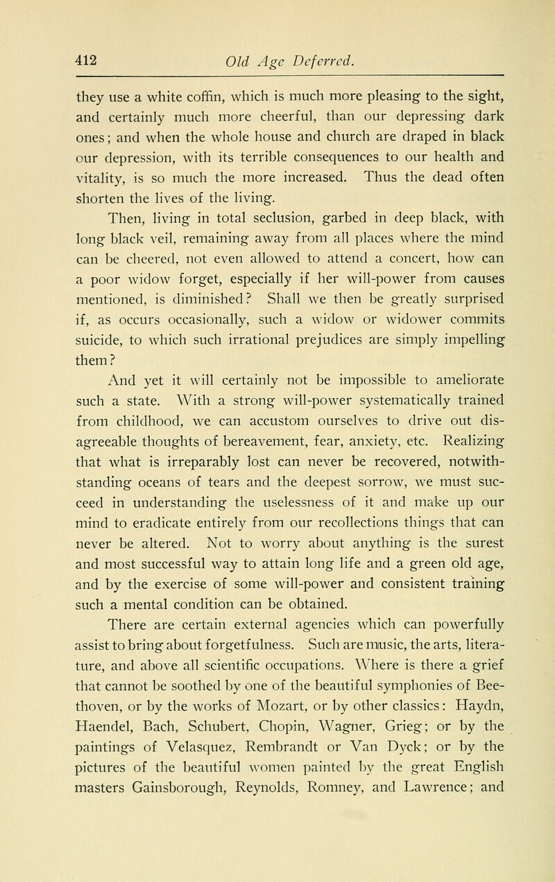 they use a white coffin, which is much more pleasing to the sight, and certainly much more cheerful, than our depressing dark ones; and when the whole house and church are draped in black our depression, with its terrible consequences to our health and vitality, is so much the more increased. Thus the dead often shorten the lives of the living. Then, living in total seclusion, garbed in deep black, with long black veil, remaining away from all places where the mind can be cheered, not even allowed to attend a concert, how can a poor widow forget, especially if her will-power from causes mentioned, is diminished? Shall we then be greatly surprised if, as occurs occasionally, such a widow or widower commits suicide, to which such irrational prejudices are simply impelling them? And yet it will certainly not be impossible to ameliorate such a state. With a strong will-power systematically trained from childhood, we can accustom ourselves to drive out dis- agreeable thoughts of bereavement, fear, anxiety, etc. Realizing that what is irreparably lost can never be recovered, notwith- standing oceans of tears and the deepest sorrow, we must suc- ceed in understanding the uselessness of it and make up our mind to eradicate entirely from our recollections things that can never be altered. Not to worry about anything is the surest and most successful way to attain long life and a green old age, and by the exercise of some will-power and consistent training such a mental condition can be obtained. There are certain external agencies which can powerfully assist to bring about f orgetf ulness. Such are music, the arts, litera- ture, and above all scientific occupations. Where is there a grief that cannot be soothed by one of the beautiful symphonies of Bee- thoven, or by the works of Mozart, or by other classics: Haydn, Haendel, Bach, Schubert, Chopin, Wagner, Grieg; or by the paintings of Velasquez, Rembrandt or Van Dyck; or by the pictures of the beautiful women painted by the great English masters Gainsborough, Reynolds, Romney, and Lawrence; and