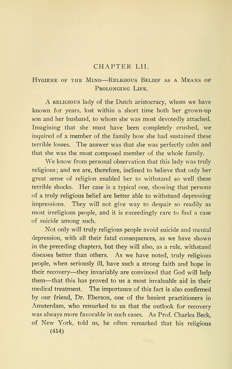 Hygiene of the Mind—Religious Belief as a Means of Prolonging Life. A religious lady of the Dutch aristocracy, whom we have known for years, lost within a short time both her grown-up son and her husband, to whom she was most devotedly attached. Imagining1 that she must have been completely crushed, we inquired of a member of the family how she had sustained these terrible losses. The answer was that she was perfectly calm and that she was the most composed member of the whole family. We know from personal observation that this lady was truly religious; and we are, therefore, inclined to believe that only her great sense of religion enabled her to withstand so well these terrible shocks. Her case is a typical one, showing that persons of a truly religious belief are better able to withstand depressing impressions. They will not give way to despair so readily as most irreligious people, and it is exceedingly rare to find a case of suicide among such. Not only will truly religious people avoid suicide and mental depression, with all their fatal consequences, as we have shown in the preceding chapters, but they will also, as a rule, withstand diseases better than others. As we have noted, truly religious people, when seriously ill, have such a strong faith and hope in their recovery—they invariably are convinced that God will help them—that this has proved to us a most invaluable aid in their medical treatment. The importance of this fact is also confirmed by our friend, Dr. Eberson, one of the busiest practitioners in Amsterdam, who remarked to us that the outlook for recovery was always more favorable in such cases. As Prof. Charles Beck, of New York, told us, he often remarked that his religious