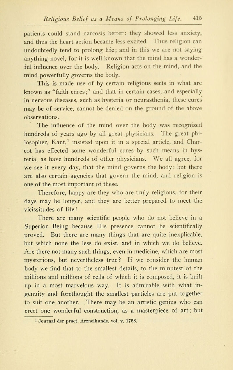 patients could stand narcosis better: they showed less anxiety, and thus the heart action became less excited. Thus religion can undoubtedly tend to prolong life; and in this we are not saying anything novel, for it is well known that the mind has a wonder- ful influence over the body. Religion acts on the mind, and the mind powerfully governs the body. This is made use of by certain religious sects in what are known as faith cures; and that in certain cases, and especially in nervous diseases, such as hysteria or neurasthenia, these cures may be of service, cannot be denied on the ground of the above observations. The influence of the mind over the body was recognized hundreds of years ago by all great physicians. The great phi- losopher, Kant,1 insisted upon it in a special article, and Char- cot has effected some wonderful cures by such means in hys- teria, as have hundreds of other physicians. We all agree, for we see it every day, that the mind governs the body; but there are also certain agencies that govern the mind, and religion is one of the most important of these. Therefore, happy are they who are truly religious, for their days may be longer, and they are better prepared to meet the vicissitudes of life! There are many scientific people who do not believe in a Superior Being because His presence cannot be scientifically proved. But there are many things that are quite inexplicable, but which none the less do exist, and in which we do believe. Are there not many such things, even in medicine, which are most mysterious, but nevertheless true? If we consider the human body we find that to the smallest details, to the minutest of the millions and millions of cells of which it is composed, it is built up in a most marvelous way. It is admirable with what in- genuity and forethought the smallest particles are put together to suit one another. There may be an artistic genius who can erect one wonderful construction, as a masterpiece of art; but i Journal der pract. Arzneikunde, vol. v, 1788.