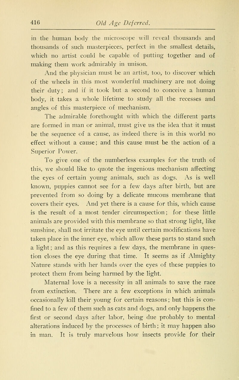 in the human body the microscope will reveal thousands and thousands of such masterpieces, perfect in the smallest details, which no artist could be capable of putting together and of making them work admirably in unison. And the physician must be an artist, too, to discover which of the wheels in this most wonderful machinery are not doing their duty; and if it took but a second to conceive a human body, it takes a whole lifetime to study all the recesses and angles of this masterpiece of mechanism. The admirable forethought with which the different parts are formed in man or animal, must give us the idea that it must be the sequence of a cause, as indeed there is in this world no effect without a cause; and this cause must be the action of a Superior Power. To give one of the numberless examples for the truth of this, we should like to quote the ingenious mechanism affecting the eyes of certain young animals, such as dogs. As is well known, puppies cannot see for a few days after birth, but are prevented from so doing by a delicate mucous membrane that covers their eyes. And yet there is a cause for this, which cause is the result of a most tender circumspection; for these little animals are provided with this membrane so that strong light, like sunshine, shall not irritate the eye until certain modifications have taken place in the inner eye, which allow these parts to stand such a light; and as this requires a few days, the membrane in ques- tion closes the eye during that time. It seems as if Almighty Nature stands with her hands over the eyes of these puppies to protect them from being harmed by the light. Maternal love is a necessity in all animals to save the race from extinction. There are a few exceptions in which animals occasionally kill their young for certain reasons; but this is con- fined to a few of them such as cats and dogs, and only happens the first or second days after labor, being due probably to mental alterations induced by the processes of birth; it may happen also in man. It is truly marvelous how insects provide for their