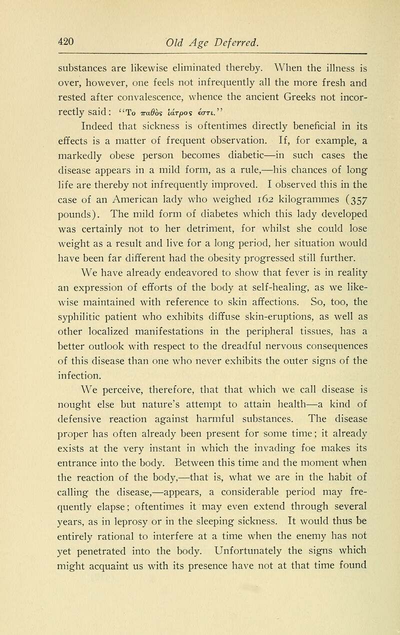 substances are likewise eliminated thereby. When the illness is over, however, one feels not infrequently all the more fresh and rested after convalescence, whence the ancient Greeks not incor- rectly said: To 7ra0os idrpos «rri. Indeed that sickness is oftentimes directly beneficial in its effects is a matter of frequent observation. If, for example, a markedly obese person becomes diabetic—in such cases the disease appears in a mild form, as a rule,—his chances of long life are thereby not infrequently improved. I observed this in the case of an American lady who weighed 162 kilogrammes (357 pounds). The mild form of diabetes which this lady developed was certainly not to her detriment, for whilst she could lose weight as a result and live for a long period, her situation would have been far different had the obesity progressed still further. We have already endeavored to show that fever is in reality an expression of efforts of the body at self-healing, as we like- wise maintained with reference to skin affections. So, too, the syphilitic patient who exhibits diffuse skin-eruptions, as well as other localized manifestations in the peripheral tissues, has a better outlook with respect to the dreadful nervous consequences of this disease than one who never exhibits the outer signs of the infection. We perceive, therefore, that that which we call disease is nought else but nature's attempt to attain health—a kind of defensive reaction against harmful substances. The disease proper has often already been present for some time; it already exists at the very instant in which the invading foe makes its entrance into the body. Between this time and the moment when the reaction of the body,—that is, what we are in the habit of calling the disease,—appears, a considerable period may fre- quently elapse; oftentimes it may even extend through several years, as in leprosy or in the sleeping sickness. It would thus be entirely rational to interfere at a time when the enemy has not yet penetrated into the body. Unfortunately the signs which might acquaint us with its presence have not at that time found