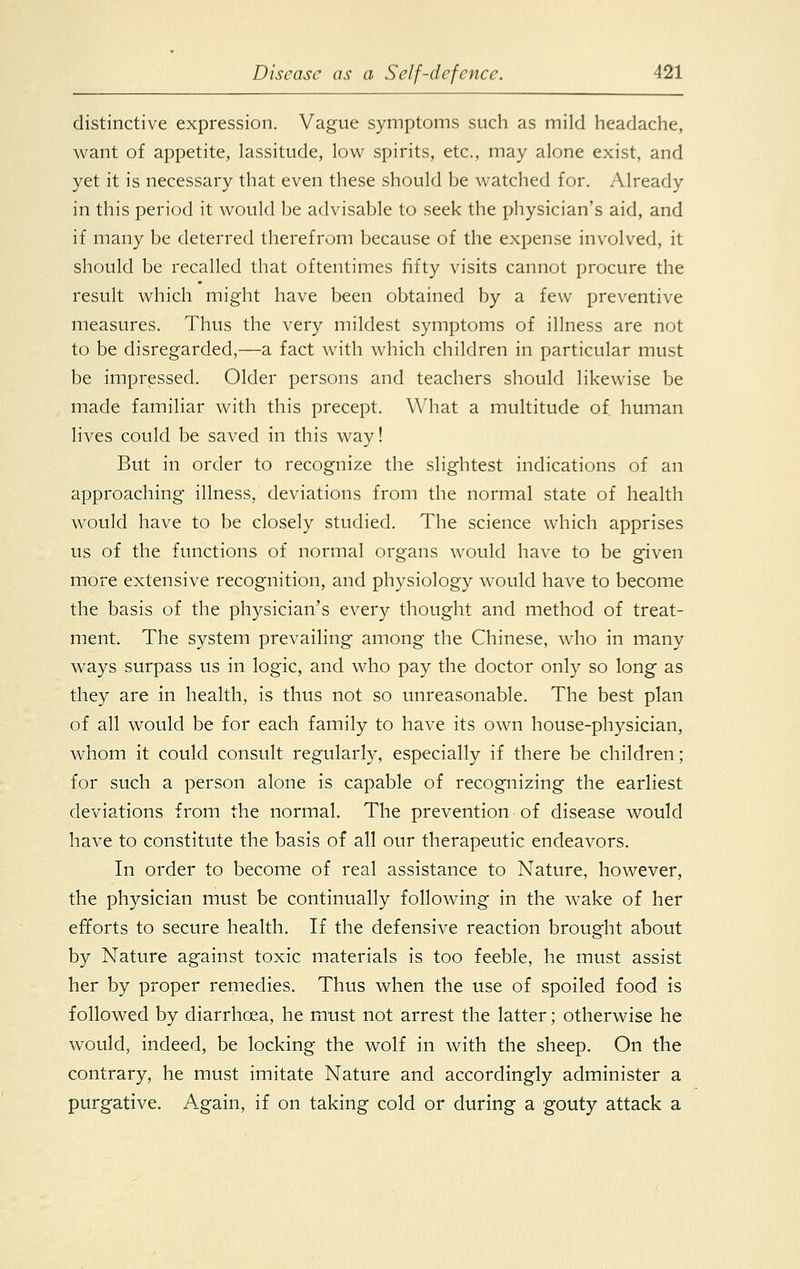 distinctive expression. Vague symptoms such as mild headache, want of appetite, lassitude, low spirits, etc., may alone exist, and yet it is necessary that even these should be watched for. Already in this period it would be advisable to seek the physician's aid, and if many be deterred therefrom because of the expense involved, it should be recalled that oftentimes fifty visits cannot procure the result which might have been obtained by a few preventive measures. Thus the very mildest symptoms of illness are not to be disregarded,—a fact with which children in particular must be impressed. Older persons and teachers should likewise be made familiar with this precept. What a multitude of human lives could be saved in this way! But in order to recognize the slightest indications of an approaching illness, deviations from the normal state of health would have to be closely studied. The science which apprises us of the functions of normal organs would have to be given more extensive recognition, and physiology would have to become the basis of the physician's every thought and method of treat- ment. The system prevailing among the Chinese, who in many ways surpass us in logic, and who pay the doctor only so long as they are in health, is thus not so unreasonable. The best plan of all would be for each family to have its own house-physician, whom it could consult regularly, especially if there be children; for such a person alone is capable of recognizing the earliest deviations from the normal. The prevention of disease would have to constitute the basis of all our therapeutic endeavors. In order to become of real assistance to Nature, however, the physician must be continually following in the wake of her efforts to secure health. If the defensive reaction brought about by Nature against toxic materials is too feeble, he must assist her by proper remedies. Thus when the use of spoiled food is followed by diarrhoea, he must not arrest the latter; otherwise he would, indeed, be locking the wolf in with the sheep. On the contrary, he must imitate Nature and accordingly administer a purgative. Again, if on taking cold or during a gouty attack a