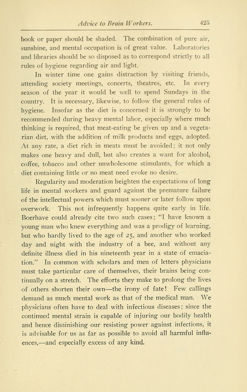 book or paper should be shaded. The combination of pure air, sunshine, and mental occupation is of great value. Laboratories and libraries should be so disposed as to correspond strictly to all rules of hygiene regarding air and light. In winter time one gains distraction by visiting friends, attending society meetings, concerts, theatres, etc. In every season of the year it would be well to spend Sundays in the country. It is necessary, likewise, to follow the general rules of hygiene. Insofar as the diet is concerned it is strongly to be recommended during heavy mental labor, especially where much thinking is required, that meat-eating be given up and a vegeta- rian diet, with the addition of milk products and eggs, adopted. At any rate, a diet rich in meats must be avoided; it not only makes one heavy and dull, but also creates a want for alcohol, coffee, tobacco and other unwholesome stimulants, for which a diet containing little or no meat need evoke no desire. Regularity and moderation heighten the expectations of long life in mental workers and guard against the premature failure of the intellectual powers which must sooner or later follow upon overwork. This not infrequently happens quite early in life. Boerhave could already cite two such cases; I have known a young man who knew everything and was a prodigy of learning, but who hardly lived to the age of 25, and another who worked day and night with the industry of a bee, and without any definite illness died in his nineteenth year in a state of emacia- tion. In common with scholars and men of letters physicians must take particular care of themselves, their brains being con- tinually on a stretch. The efforts they make to prolong the lives of others shorten their own—the irony of fate! Few callings demand as much mental work as that of the medical man. We physicians often have to deal with infectious diseases; since the continued mental strain is capable of injuring our bodily health and hence diminishing our resisting power against infections, it is advisable for us as far as possible to avoid all harmful influ- ences,—and especially excess of any kind.