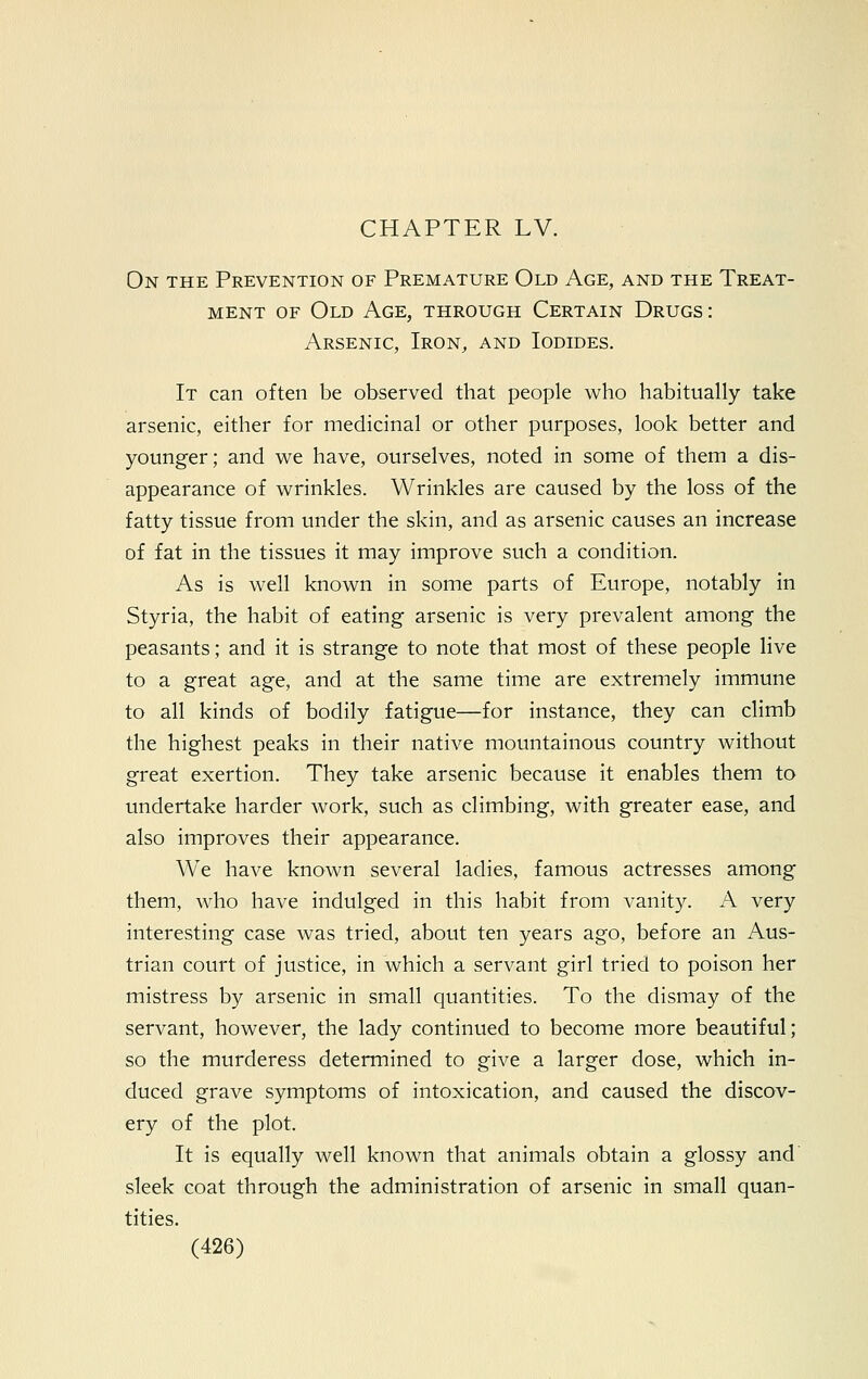 On the Prevention of Premature Old Age, and the Treat- ment of Old Age, through Certain Drugs: Arsenic, Iron, and Iodides. It can often be observed that people who habitually take arsenic, either for medicinal or other purposes, look better and younger; and we have, ourselves, noted in some of them a dis- appearance of wrinkles. Wrinkles are caused by the loss of the fatty tissue from under the skin, and as arsenic causes an increase of fat in the tissues it may improve such a condition. As is well known in some parts of Europe, notably in Styria, the habit of eating arsenic is very prevalent among the peasants; and it is strange to note that most of these people live to a great age, and at the same time are extremely immune to all kinds of bodily fatigue—for instance, they can climb the highest peaks in their native mountainous country without great exertion. They take arsenic because it enables them to undertake harder work, such as climbing, with greater ease, and also improves their appearance. We have known several ladies, famous actresses among them, who have indulged in this habit from vanity. A very interesting case was tried, about ten years ago, before an Aus- trian court of justice, in which a servant girl tried to poison her mistress by arsenic in small quantities. To the dismay of the servant, however, the lady continued to become more beautiful; so the murderess determined to give a larger dose, which in- duced grave symptoms of intoxication, and caused the discov- ery of the plot. It is equally well known that animals obtain a glossy and sleek coat through the administration of arsenic in small quan- tities.