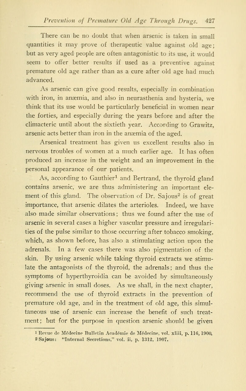 There can be no doubt that when arsenic is taken in small quantities it may prove of therapeutic value against old age; but as very aged people are often antagonistic to its use, it would seem to offer better results if used as a preventive against premature old age rather than as a cure after old age had much advanced. As arsenic can give good results, especially in combination with iron, in ansemia, and also in neurasthenia and hysteria, we think that its use would be particularly beneficial in women near the forties, and especially during the years before and after the climacteric until about the sixtieth year. According to Grawitz, arsenic acts better than iron in the ansemia of the aged. Arsenical treatment has given us excellent results also in nervous troubles of women at a much earlier age. It has often produced an increase in the weight and an improvement in the personal appearance of our patients. As, according to Gauthier1 and Bertrand, the thyroid gland contains arsenic, we are thus administering an important ele- ment of this gland. The observation of Dr. Sajous2 is of great importance, that arsenic dilates the arterioles. Indeed, we have also made similar observations; thus we found after the use of arsenic in several cases a higher vascular pressure and irregulari- ties of the pulse similar to those occurring after tobacco smoking, which, as shown before, has also a stimulating action upon the adrenals. In a few cases there was also pigmentation of the skin. By using arsenic while taking thyroid extracts we stimu- late the antagonists of the thyroid, the adrenals; and thus the symptoms of hyperthyroidia can be avoided by simultaneously giving arsenic in small doses. As we shall, in the next chapter, recommend the use of thyroid extracts in the prevention of premature old age, and in the treatment of old age, this simul- taneous use of arsenic can increase the benefit of such treat- ment; but for the purpose in question arsenic should be given i Revue de M£decine Bulletin Aeademie de Medecine, vol. xliii, p. 116, 1900. 2 Sajous: Internal Secretions, vol. ii, p. 1312, 1907.