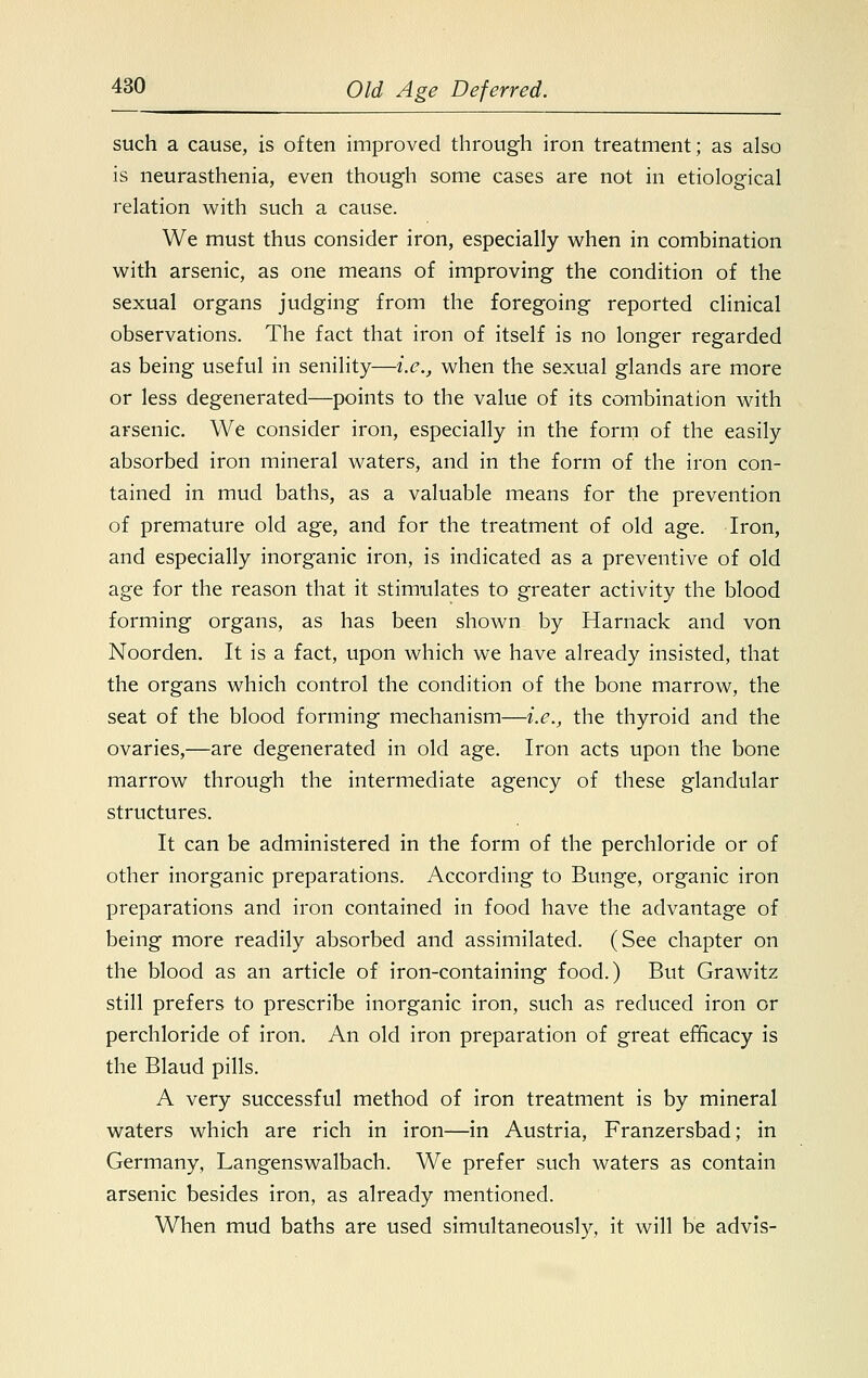 such a cause, is often improved through iron treatment; as also is neurasthenia, even though some cases are not in etiological relation with such a cause. We must thus consider iron, especially when in combination with arsenic, as one means of improving the condition of the sexual organs judging from the foregoing reported clinical observations. The fact that iron of itself is no longer regarded as being useful in senility—i.e., when the sexual glands are more or less degenerated—points to the value of its combination with arsenic. We consider iron, especially in the form of the easily absorbed iron mineral waters, and in the form of the iron con- tained in mud baths, as a valuable means for the prevention of premature old age, and for the treatment of old age. Iron, and especially inorganic iron, is indicated as a preventive of old age for the reason that it stimulates to greater activity the blood forming organs, as has been shown by Harnack and von Noorden. It is a fact, upon which we have already insisted, that the organs which control the condition of the bone marrow, the seat of the blood forming mechanism—i.e., the thyroid and the ovaries,—are degenerated in old age. Iron acts upon the bone marrow through the intermediate agency of these glandular structures. It can be administered in the form of the perchloride or of other inorganic preparations. According to Bunge, organic iron preparations and iron contained in food have the advantage of being more readily absorbed and assimilated. (See chapter on the blood as an article of iron-containing food.) But Grawitz still prefers to prescribe inorganic iron, such as reduced iron or perchloride of iron. An old iron preparation of great efficacy is the Blaud pills. A very successful method of iron treatment is by mineral waters which are rich in iron—in Austria, Franzersbad; in Germany, Langenswalbach. We prefer such waters as contain arsenic besides iron, as already mentioned. When mud baths are used simultaneously, it will be advis-