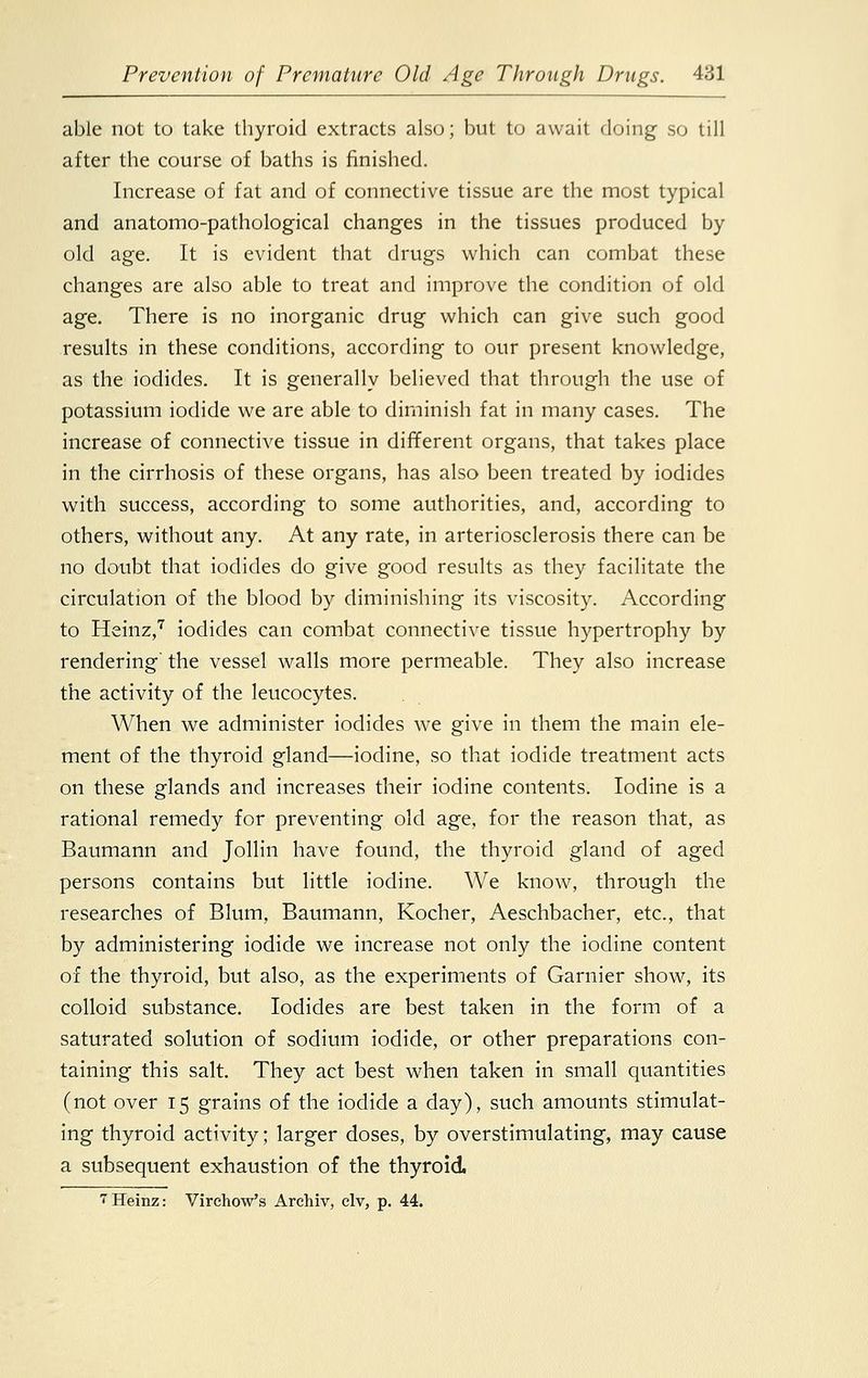 able not to take thyroid extracts also; but to await doing so till after the course of baths is finished. Increase of fat and of connective tissue are the most typical and anatomo-pathological changes in the tissues produced by old age. It is evident that drugs which can combat these changes are also able to treat and improve the condition of old age. There is no inorganic drug which can give such good results in these conditions, according to our present knowledge, as the iodides. It is generally believed that through the use of potassium iodide we are able to diminish fat in many cases. The increase of connective tissue in different organs, that takes place in the cirrhosis of these organs, has also been treated by iodides with success, according to some authorities, and, according to others, without any. At any rate, in arteriosclerosis there can be no doubt that iodides do give good results as they facilitate the circulation of the blood by diminishing its viscosity. According to Heinz,7 iodides can combat connective tissue hypertrophy by rendering the vessel walls more permeable. They also increase the activity of the leucocytes. When we administer iodides we give in them the main ele- ment of the thyroid gland—iodine, so that iodide treatment acts on these glands and increases their iodine contents. Iodine is a rational remedy for preventing old age, for the reason that, as Baumann and Jollin have found, the thyroid gland of aged persons contains but little iodine. We know, through the researches of Blum, Baumann, Kocher, Aeschbacher, etc., that by administering iodide we increase not only the iodine content of the thyroid, but also, as the experiments of Gamier show, its colloid substance. Iodides are best taken in the form of a saturated solution of sodium iodide, or other preparations con- taining this salt. They act best when taken in small quantities (not over 15 grains of the iodide a day), such amounts stimulat- ing thyroid activity; larger doses, by overstimulating, may cause a subsequent exhaustion of the thyroid. 7Heinz: Virchow's Archiv, civ, p. 44.
