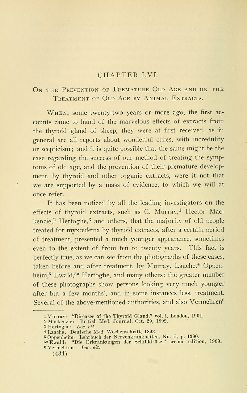 CHAPTER LVI. On the Prevention of Premature Old Age and on the Treatment of Old Age by Animal Extracts. When, some twenty-two years or more ago, the first ac- counts came to hand of the marvelous effects of extracts from the thyroid gland of sheep, they were at first received, as in general are all reports about wonderful cures, with incredulity or scepticism; and it is quite possible that the same might be the case regarding the success of our method of treating the symp- toms of old age, and the prevention of their premature develop- ment, by thyroid and other organic extracts, were it not that we are supported by a mass of evidence, to which we will at once refer. It has been noticed by all the leading investigators on the effects of thyroid extracts, such as G. Murray,1 Hector Mac- kenzie,2 Hertoghe,3 and others, that the majority of old people treated for myxcedema by thyroid extracts, after a certain period of treatment, presented a much younger appearance, sometimes even to the extent of from ten to twenty years. This fact is perfectly true, as we can see from the photographs of these cases, taken before and after treatment, by Murray, Laache,4 Oppen- heim,5 Ewald,5a Hertoghe, and many others; the greater number of these photographs show persons looking very much younger after but a few months', and in some instances less, treatment. Several of the above-mentioned authorities, and also Vermehren6 i Murray: Diseases of the Thyroid Gland, vol. i, London, 1901. 2 Mackenzie: British Med. Journal, Oct. 29, 1892. 3 Hertoghe: Loc. cit. 4 Laache: Deutsche Med. Wochenschrift, 1893. sOppenheim: Lehrbuch der Nervenkrankheiten, Nu. ii, p. 1390. 5aEwald: Die Erkrankimgen der Schilddriise, second edition, 1909. 6 Vermehren: Loc. cit.