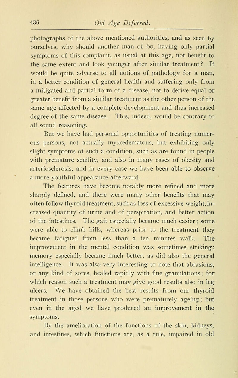 photographs of the above mentioned authorities, and as seen by ourselves, why should another man of 60, having only partial symptoms of this complaint, as usual at this age, not benefit to the same extent and look younger after similar treatment? It would be quite adverse to all notions of pathology for a man, in a better condition of general health and suffering only from a mitigated and partial form of a disease, not to derive equal or greater benefit from a similar treatment as the other person of the same age affected by a complete development and thus increased degree of the same disease. This, indeed, would be contrary to all sound reasoning. But we have had personal opportunities of treating numer- ous persons, not actually myxedematous, but exhibiting only slight symptoms of such a condition, such as are found in people with premature senility, and also in many cases of obesity and arteriosclerosis, and in every case we have been able to observe a more youthful appearance afterward. The features have become notably more refined and more sharply defined, and there were many other benefits that may often follow thyroid treatment, such as loss of excessive weight, in- creased quantity of urine and of perspiration, and better action of the intestines. The gait especially became much easier; some were able to climb hills, whereas prior to the treatment they became fatigued from less than a ten minutes walk. The improvement in the mental condition was sometimes striking; memory especially became much better, as did also the general intelligence. It was also1 very interesting to note that abrasions, or any kind of sores, healed rapidly with fine granulations; for which reason such a treatment may give good results also in leg ulcers. We have obtained the best results from our thyroid treatment in those persons who were prematurely ageing; but even in the aged we have produced an improvement in the symptoms. By the amelioration of the functions of the skin, kidneys, and intestines, which functions are, as a rule, impaired in old