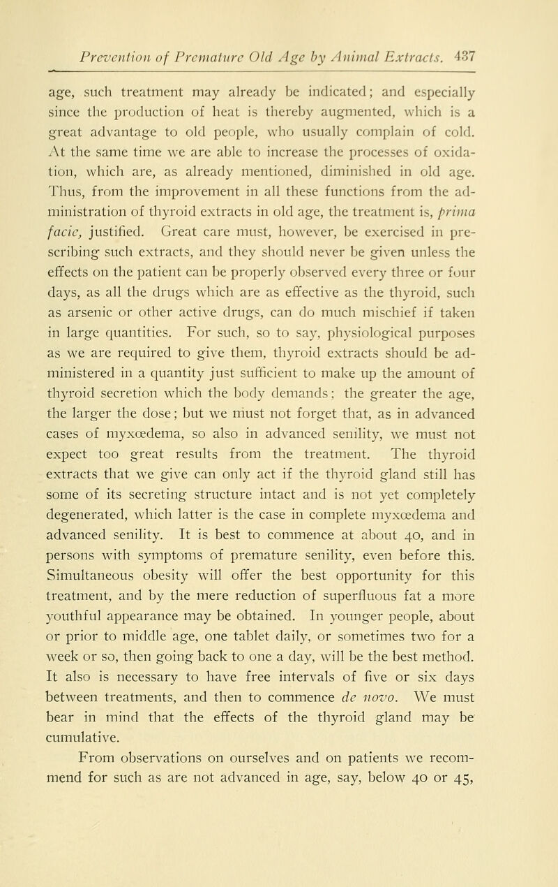 age, such treatment may already be indicated; and especially since the production of heat is thereby augmented, which is a great advantage to old people, who usually complain of cold. At the same time we are able to increase the processes of oxida- tion, which are, as already mentioned, diminished in old age. Thus, from the improvement in all these functions from the ad- ministration of thyroid extracts in old age, the treatment is, prima facie, justified. Great care must, however, be exercised in pre- scribing such extracts, and they should never be given unless the effects on the patient can be properly observed every three or four days, as all the drugs which are as effective as the thyroid, such as arsenic or other active drugs, can do much mischief if taken in large quantities. For such, so to say, physiological purposes as we are required to give them, thyroid extracts should be ad- ministered in a quantity just sufficient to make up the amount of thyroid secretion which the body demands; the greater the age, the larger the dose; but we must not forget that, as in advanced cases of myxcedema, so also in advanced senility, we must not expect too great results from the treatment. The thyroid extracts that we give can only act if the thyroid gland still has some of its secreting structure intact and is not yet completely degenerated, which latter is the case in complete myxcedema and advanced senility. It is best to commence at about 40, and in persons with symptoms of premature senility, even before this. Simultaneous obesity will offer the best opportunity for this treatment, and by the mere reduction of superfluous fat a more youthful appearance may be obtained. In younger people, about or prior to middle age, one tablet daily, or sometimes two for a week or so, then going back to one a day, will be the best method. It also is necessary to have free intervals of five or six days between treatments, and then to commence de novo. We must bear in mind that the effects of the thyroid gland may be cumulative. From observations on ourselves and on patients we recom- mend for such as are not advanced in age, say, below 40 or 45,