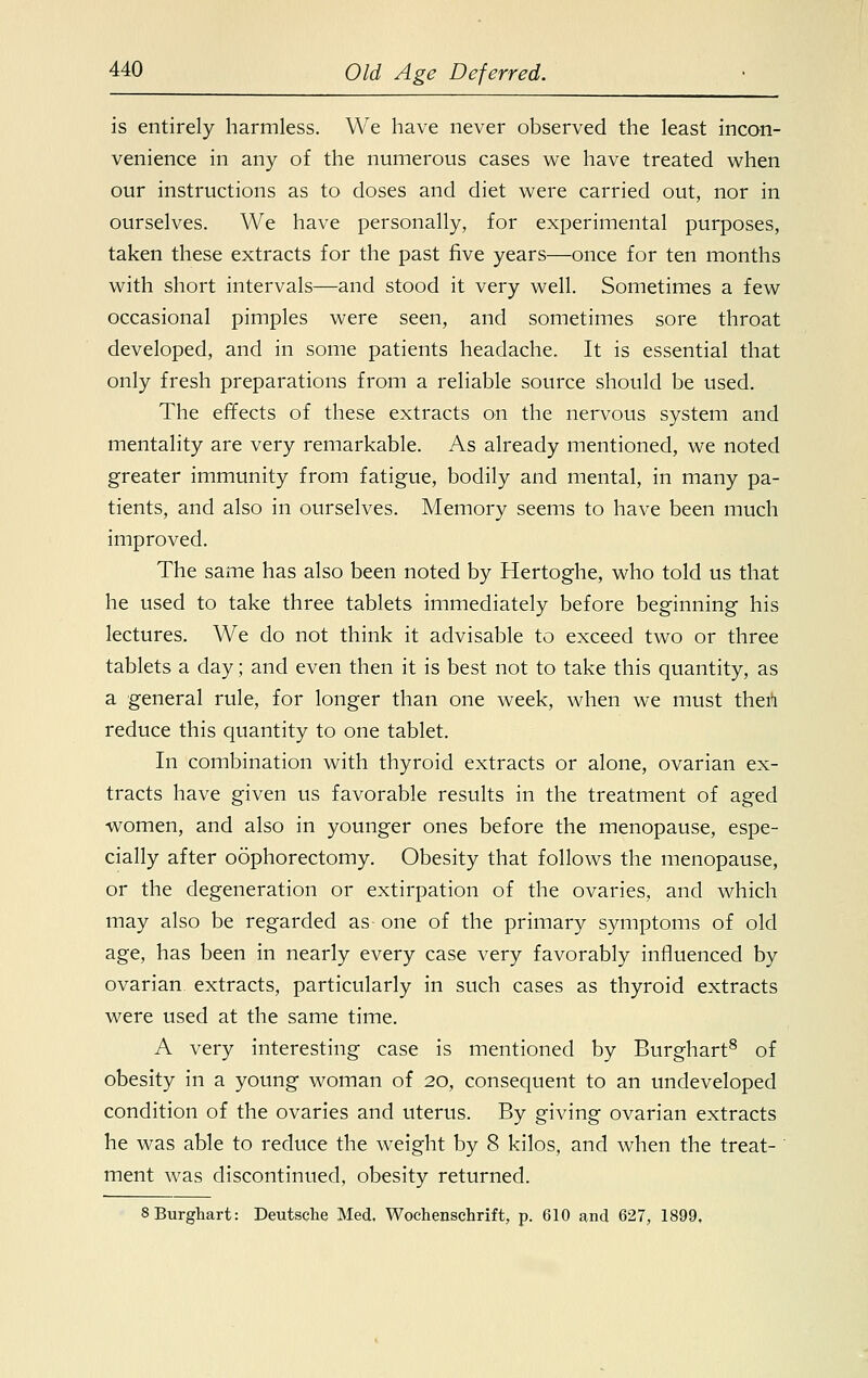 is entirely harmless. We have never observed the least incon- venience in any of the numerous cases we have treated when our instructions as to doses and diet were carried out, nor in ourselves. We have personally, for experimental purposes, taken these extracts for the past five years—once for ten months with short intervals—and stood it very well. Sometimes a few occasional pimples were seen, and sometimes sore throat developed, and in some patients headache. It is essential that only fresh preparations from a reliable source should be used. The effects of these extracts on the nervous system and mentality are very remarkable. As already mentioned, we noted greater immunity from fatigue, bodily and mental, in many pa- tients, and also in ourselves. Memory seems to have been much improved. The same has also been noted by Hertoghe, who told us that he used to take three tablets immediately before beginning his lectures. We do not think it advisable to exceed two or three tablets a day; and even then it is best not to take this quantity, as a general rule, for longer than one week, when we must then reduce this quantity to one tablet. In combination with thyroid extracts or alone, ovarian ex- tracts have given us favorable results in the treatment of aged women, and also in younger ones before the menopause, espe- cially after oophorectomy. Obesity that follows the menopause, or the degeneration or extirpation of the ovaries, and which may also be regarded as one of the primary symptoms of old age, has been in nearly every case very favorably influenced by ovarian extracts, particularly in such cases as thyroid extracts were used at the same time. A very interesting case is mentioned by Burghart8 of obesity in a young woman of 20, consequent to an undeveloped condition of the ovaries and uterus. By giving ovarian extracts he was able to reduce the weight by 8 kilos, and when the treat- ' ment was discontinued, obesity returned. 8 Burghart: Deutsche Med. Wochenschrift, p. 610 and 627, 1899,