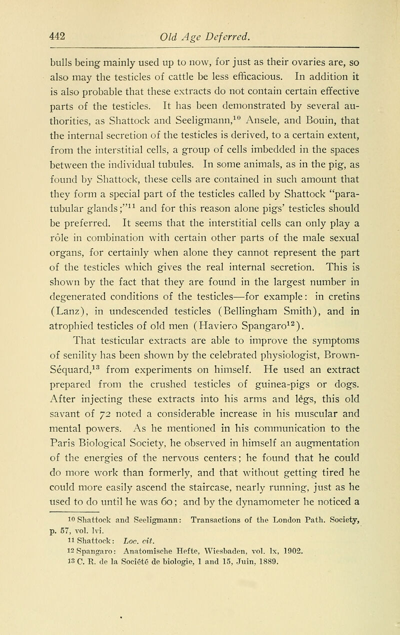 bulls being mainly used up to now, for just as their ovaries are, so also may the testicles of cattle be less efficacious. In addition it is also probable that these extracts do not contain certain effective parts of the testicles. It has been demonstrated by several au- thorities, as Shattock and Seeligmann,10 Ansele, and Bouin, that the internal secretion of the testicles is derived, to a certain extent, from the interstitial cells, a group of cells imbedded in the spaces between the individual tubules. In some animals, as in the pig, as found by Shattock, these cells are contained in such amount that they form a special part of the testicles called by Shattock para- tubular glands;11 and for this reason alone pigs' testicles should be preferred. It seems that the interstitial cells can only play a role in combination with certain other parts of the male sexual organs, for certainly when alone they cannot represent the part of the testicles which gives the real internal secretion. This is shown by the fact that they are found in the largest number in degenerated conditions of the testicles—for example: in cretins (Lanz), in undescended testicles (Bellingham Smith), and in atrophied testicles of old men (Haviero Spangaro12). That testicular extracts are able to improve the symptoms of senility has been shown by the celebrated physiologist, Brown- Sequard,13 from experiments on himself. He used an extract prepared from the crushed testicles of guinea-pigs or dogs. After injecting these extracts into his arms and le'gs, this old savant of 72 noted a considerable increase in his muscular and mental powers. As he mentioned in his communication to the Paris Biological Society, he observed in himself an augmentation of the energies of the nervous centers; he found that he could do more work than formerly, and that without getting tired he could more easily ascend the staircase, nearly running, just as he used to do until he was 60; and by the dynamometer he noticed a 10 Shattock and Seeligmann: Transactions of the London Path. Society, p. 57, vol. Ivi. 11 Shattock: Loc. cit. 12 Spangaro: Anatomische Hefte, Wiesbaden, vol. Ix, 1902. 13 C. R. de la Societe de biologie, 1 and 15, Juin, 1889.