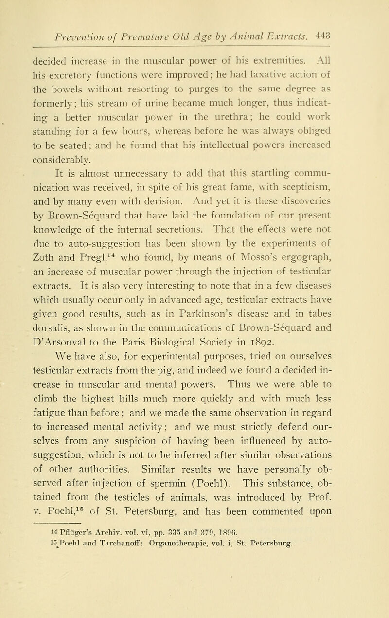 decided increase in the muscular power of his extremities. All his excretory functions were improved; he had laxative action of the bowels without resorting to purges to the same degree as formerly; his stream of urine became much longer, thus indicat- ing a better muscular power in the urethra; he could work standing for a few hours, whereas before he was always obliged to be seated; and he found that his intellectual powers increased considerably. It is almost unnecessary to add that this startling commu- nication was received, in spite of his great fame, with scepticism, and by many even with derision. And yet it is these discoveries by Brown-Sequard that have laid the foundation of our present knowledge of the internal secretions. That the effects were not clue to auto-suggestion has been shown by the experiments of Zoth and Pregl,14 who found, by means of Mosso's ergograph, an increase of muscular power through the injection of testicular extracts. It is also very interesting to note that in a few diseases which usually occur only in advanced age, testicular extracts have given good results, such as in Parkinson's disease and in tabes dorsalis, as shown in the communications of Brown-Sequard and D'Arsonval to the Paris Biological Society in 1892. We have also, for experimental purposes, tried on ourselves testicular extracts from the pig, and indeed we found a decided in- crease in muscular and mental powers. Thus we were able to climb the highest hills much more quickly and with much less fatigue than before; and we made the same observation in regard to increased mental activity; and we must strictly defend our- selves from any suspicion of having been influenced by auto- suggestion, which is not to be inferred after similar observations of other authorities. Similar results we have personally ob- served after injection of spermin (Poehl). This substance, ob- tained from the testicles of animals, was introduced by Prof, v. Poehl,15 of St. Petersburg, and has been commented upon H Pfliiger's Archiv. vol. vi, pp. 335 and 379, 1896. 15 Poehl and Tarchanoff: Organotherapie, vol. i, St. Petersburg.