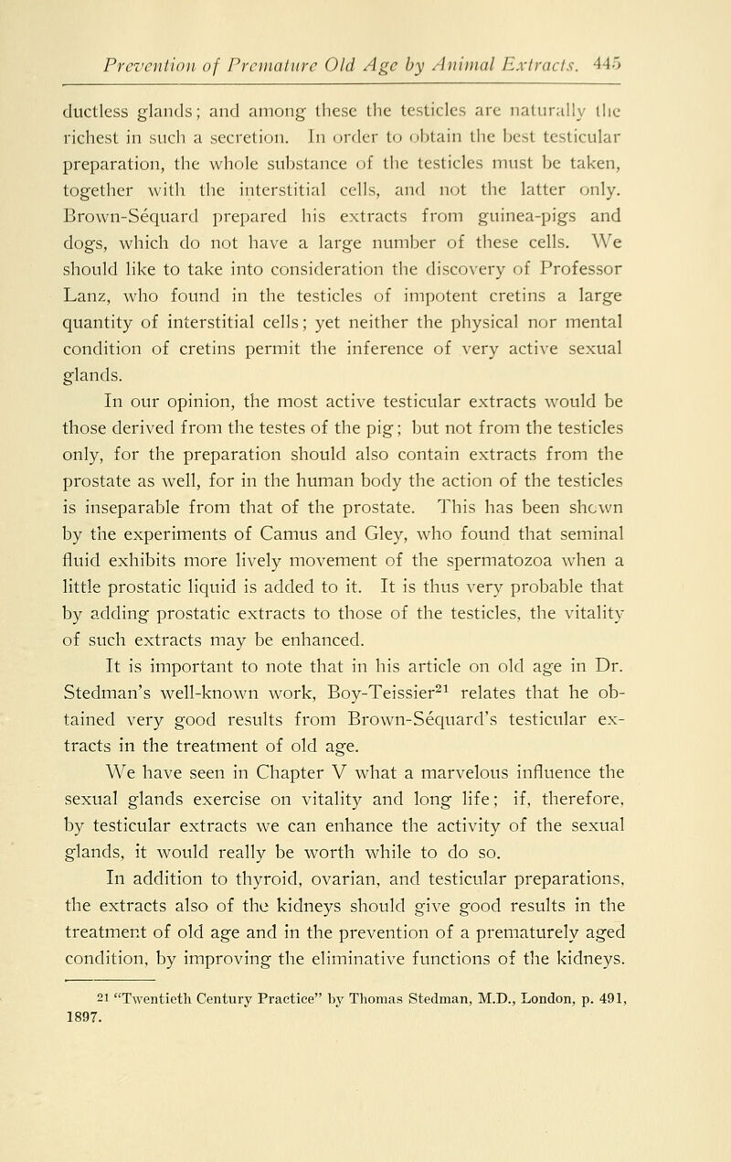 ductless glands; and among these the testicles are naturally the richest in such a secretion. In order to obtain the best testicular preparation, the whole substance of the testicles must be taken, together with the interstitial cells, and not the latter only. Brown-Sequard prepared his extracts from guinea-pigs and dogs, which do not have a large number of these cells. We should like to take into consideration the discovery of Professor Lanz, who found in the testicles of impotent cretins a large quantity of interstitial cells; yet neither the physical nor mental condition of cretins permit the inference of very active sexual glands. In our opinion, the most active testicular extracts would be those derived from the testes of the pig; but not from the testicles only, for the preparation should also contain extracts from the prostate as well, for in the human body the action of the testicles is inseparable from that of the prostate. This has been shewn by the experiments of Camus and Gley, who found that seminal fluid exhibits more lively movement of the spermatozoa when a little prostatic liquid is added to it. It is thus very probable that by adding prostatic extracts to those of the testicles, the vitality of such extracts may be enhanced. It is important to note that in his article on old age in Dr. Stedman's well-known work, Boy-Teissier21 relates that he ob- tained very good results from Brown-Sequard's testicular ex- tracts in the treatment of old age. We have seen in Chapter V what a marvelous influence the sexual glands exercise on vitality and long life; if, therefore, by testicular extracts we can enhance the activity of the sexual glands, it would really be worth while to do so. In addition to thyroid, ovarian, and testicular preparations, the extracts also of the kidneys should give good results in the treatment of old age and in the prevention of a prematurely aged condition, by improving the eliminative functions of the kidneys. 21 Twentieth Century Practice by Thomas Stedman, M.D., London, p. 491, 1897.