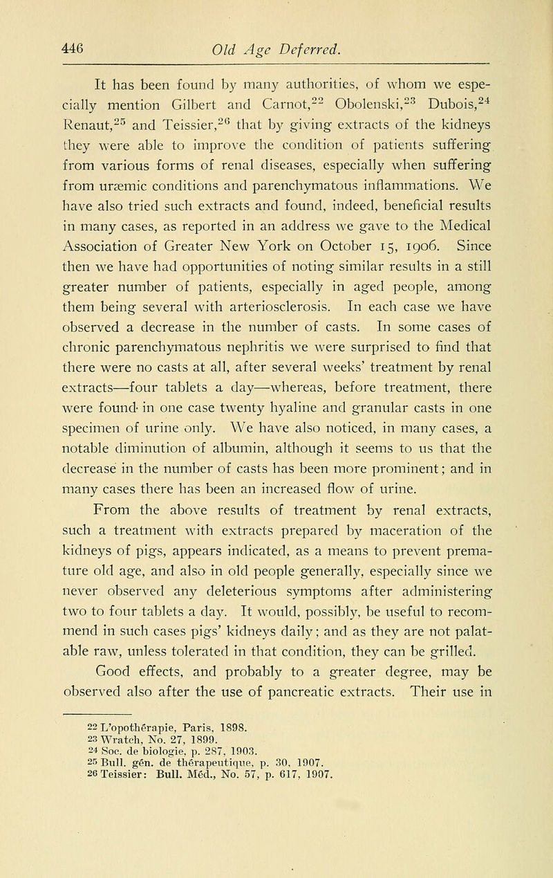 It has been found by many authorities, of whom we espe- cially mention Gilbert and Carnot,22 Obolenski,23 Dubois,24 Renaut,25 and Teissier,26 that b}' giving extracts of the kidneys they were able to improve the condition of patients suffering from various forms of renal diseases, especially when suffering from urasmic conditions and parenchymatous inflammations. We have also tried such extracts and found, indeed, beneficial results in many cases, as reported in an address we gave to the Medical Association of Greater New York on October 15, 1906. Since then we have had opportunities of noting similar results in a still greater number of patients, especially in aged people, among them being several with arteriosclerosis. In each case we have observed a decrease in the number of casts. In some cases of chronic parenchymatous nephritis we were surprised to find that there were no casts at all, after several weeks' treatment by renal extracts—four tablets a day—whereas, before treatment, there were found- in one case twenty hyaline and granular casts in one specimen of urine only. We have also noticed, in many cases, a notable diminution of albumin, although it seems to us that the decrease in the number of casts has been more prominent; and in many cases there has been an increased flow of urine. From the above results of treatment by renal extracts, such a treatment Avith extracts prepared by maceration of the kidneys of pigs, appears indicated, as a means to prevent prema- ture old age, and also in old people generally, especially since we never observed any deleterious symptoms after administering two to four tablets a day. It would, possibly, be useful to recom- mend in such cases pigs' kidneys daily; and as they are not palat- able raw, unless tolerated in that condition, they can be grilled. Good effects, and probably to a greater degree, may be observed also after the use of pancreatic extracts. Their use in 22 L'opotherapie, Paris, 1898. 23 Wratch, No. 27, 1899. 24 Soc. de biologie, p. 2S7, 1903. 25 Bull. gen. de therapeutique, p. 30. 1907. 26 Teissier: Bull. Med., No. 57, p. 617, 1907.