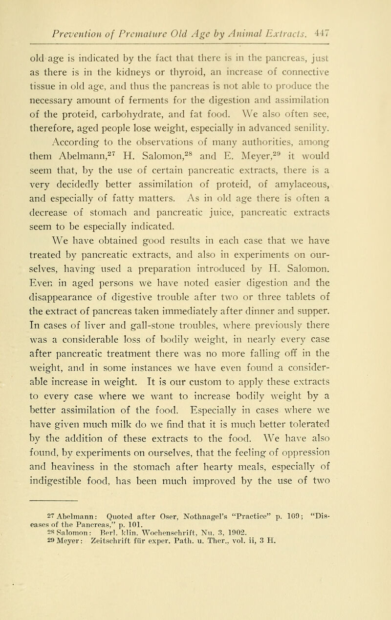 old age is indicated by the fact that there is in the pancreas, just as there is in the kidneys or thyroid, an increase of connective tissue in old age, and thus the pancreas is not able to produce the necessary amount of ferments for the digestion and assimilation of the proteid, carbohydrate, and fat food. We also often see, therefore, aged people lose weight, especially in advanced senility. According to the observations of many authorities, among them Abelmann,27 H. Salomon,28 and E. Meyer,29 it would seem that, by the use of certain pancreatic extracts, there is a very decidedly better assimilation of proteid, of amylaceous, and especially of fatty matters. As in old age there is often a decrease of stomach and pancreatic juice, pancreatic extracts seem to be especially indicated. We have obtained good results in each case that we have treated by pancreatic extracts, and also in experiments on our- selves, having used a preparation introduced by H. Salomon. Even in aged persons we have noted easier digestion and the disappearance of digestive trouble after two or three tablets of the extract of pancreas taken immediately after dinner and supper. In cases of liver and gall-stone troubles, where previously there was a considerable loss of bodily weight, in nearly every case after pancreatic treatment there was no more falling off in the weight, and in some instances we have even found a consider- able increase in weight. It is our custom to apply these extracts to every case where we want to increase bodily weight by a better assimilation of the food. Especially in cases where we have given much milk do we find that it is much better tolerated by the addition of these extracts to the food. We have also found, by experiments on ourselves, that the feeling of oppression and heaviness in the stomach after hearty meals, especially of indigestible food, has been much improved by the use of two 27Abelmann: Quoted after Oser, Nothnagel's Practice p. 109; Dis- eases of the Pancreas, p. 101. 28 Salomon: Berl. klin. Wochenschrift, Nu. 3, 1902. 29 Meyer: Zeitschrift fiir exper. Path. u. Ther., vol. ii, 3 H.