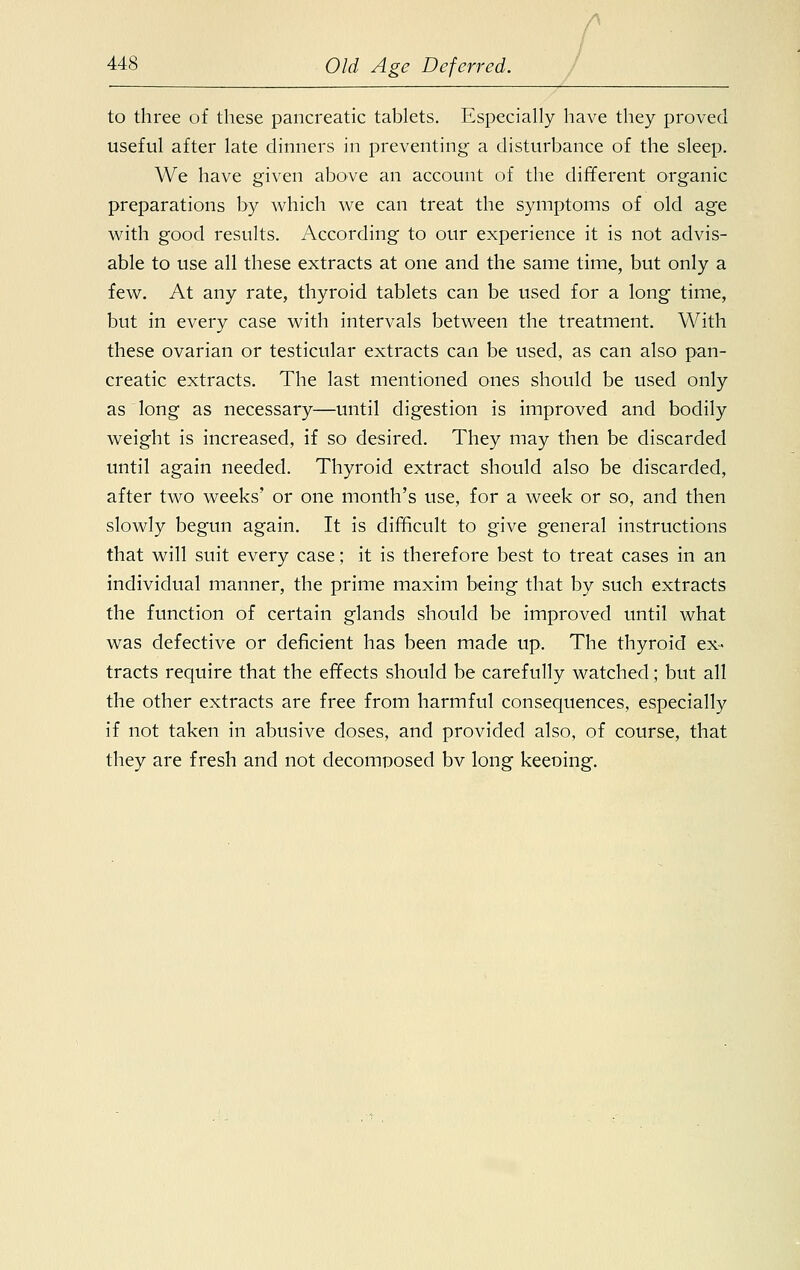 r 448 Old Age Deferred. to three of these pancreatic tablets. Especially have they proved useful after late dinners in preventing a disturbance of the sleep. We have given above an account of the different organic preparations by which we can treat the symptoms of old age with good results. According to our experience it is not advis- able to use all these extracts at one and the same time, but only a few. At any rate, thyroid tablets can be used for a long time, but in every case with intervals between the treatment. With these ovarian or testicular extracts can be used, as can also pan- creatic extracts. The last mentioned ones should be used only as long as necessary—until digestion is improved and bodily weight is increased, if so desired. They may then be discarded until again needed. Thyroid extract should also be discarded, after two weeks' or one month's use, for a week or so, and then slowly begun again. It is difficult to give general instructions that will suit every case; it is therefore best to treat cases in an individual manner, the prime maxim being that by such extracts the function of certain glands should be improved until what was defective or deficient has been made up. The thyroid ex- tracts require that the effects should be carefully watched; but all the other extracts are free from harmful consequences, especially if not taken in abusive doses, and provided also, of course, that they are fresh and not decomposed bv long keening.