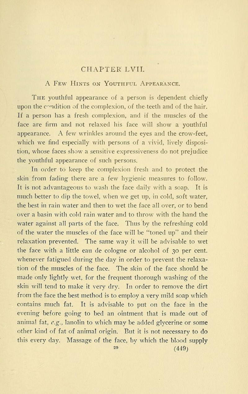 A Few Hints on Youthful Appearance. The youthful appearance of a person is dependent chiefly upon the condition of the complexion, of theteeth and of the hair. If a person has a fresh complexion, and if the muscles of the face are firm and not relaxed his face will show a youthful appearance. A few wrinkles around the eyes and the crow-feet, which we find especially with persons of a vivid, lively disposi- tion, whose faces show a sensitive expressiveness do not prejudice the youthful appearance of such persons. In order to keep the complexion fresh and to protect the skin from fading there are a few hygienic measures to follow. It is not advantageous to wash the face daily with a soap. It is much better to dip the towel, when we get up, in cold, soft water, the best in rain water and then to wet the face all over, or to bend over a basin with cold rain water and to throw with the hand the water against all parts of the face. Thus by the refreshing cold of the water the muscles of the face will be toned up and their relaxation prevented. The same way it will be advisable to wet the face with a little eau de cologne or alcohol of 30 per cent, whenever fatigued during the day in order to prevent the relaxa- tion of the muscles of the face. The skin of the face should be made only lightly wet, for the frequent thorough washing of the skin will tend to make it very dry. In order to remove the dirt from the face the best method is to employ a very mild soap which contains much fat. It is advisable to put on the face in the evening before going to bed an ointment that is made out of animal fat, e.g., lanolin to which may be added glycerine or some other kind of fat of animal origin. But it is not necessary to do this every day. Massage of the face, by which the blood supply
