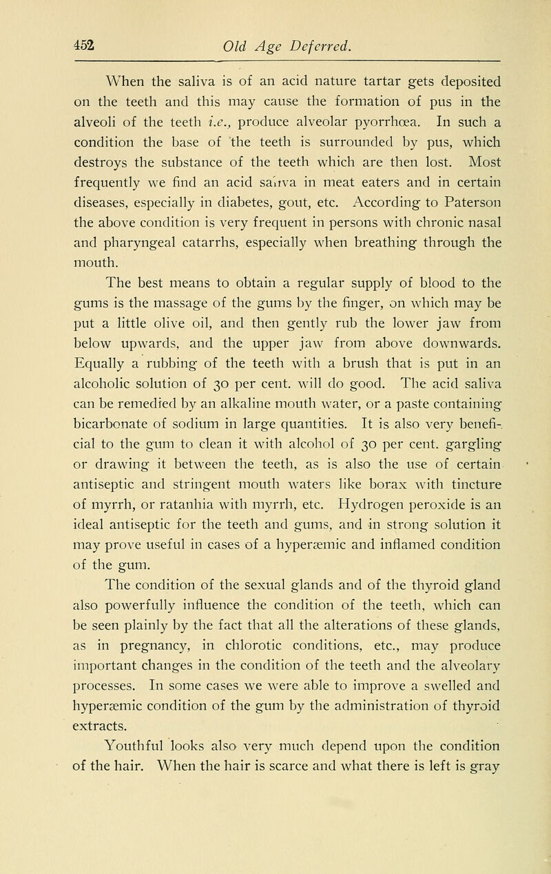 When the saliva is of an acid nature tartar gets deposited on the teeth and this may cause the formation of pus in the alveoli of the teeth i.e., produce alveolar pyorrhoea. In such a condition the base of the teeth is surrounded by pus, which destroys the substance of the teeth which are then lost. Most frequently we find an acid saliva in meat eaters and in certain diseases, especially in diabetes, gout, etc. According to Paterson the above condition is very frequent in persons with chronic nasal and pharyngeal catarrhs, especially when breathing through the mouth. The best means to obtain a regular supply of blood to the gums is the massage of the gums by the finger, on which may be put a little olive oil, and then gently rub the lower jaw from below upwards, and the upper jaw from above downwards. Equally a rubbing of the teeth with a brush that is put in an alcoholic solution of 30 per cent, will do good. The acid saliva can be remedied by an alkaline mouth water, or a paste containing bicarbonate of sodium in large quantities. It is also very benefi- cial to the gum to clean it with alcohol of 30 per cent, gargling or drawing it between the teeth, as is also the use of certain antiseptic and stringent mouth waters like borax with tincture of myrrh, or ratanhia with myrrh, etc. Hydrogen peroxide is an ideal antiseptic for the teeth and gums, and in strong solution it may prove useful in cases of a hypersemic and inflamed condition of the gum. The condition of the sexual glands and of the thyroid gland also powerfully influence the condition of the teeth, which can be seen plainly by the fact that all the alterations of these glands, as in pregnancy, in chlorotic conditions, etc., may produce important changes in the condition of the teeth and the alveolary processes. In some cases we were able to improve a swelled and hypersemic condition of the gum by the administration of thyroid extracts. Youthful looks also' very much depend upon the condition of the hair. When the hair is scarce and what there is left is gray