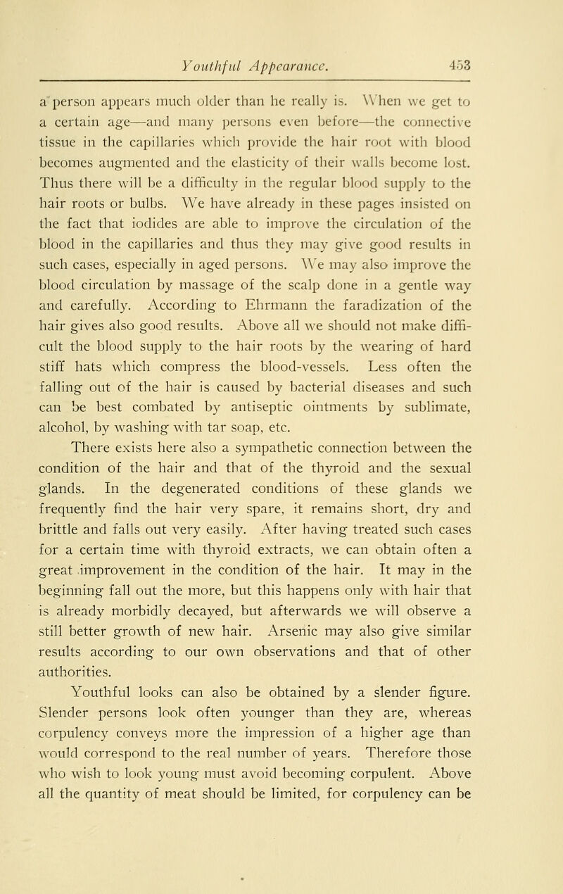 a person appears much older than he really is. When we get to a certain age—and many persons even before—the connective tissue in the capillaries which provide the hair root with blood becomes augmented and the elasticity of their walls become lost. Thus there will be a difficulty in the regular blood supply to the hair roots or bulbs. We have already in these pages insisted on the fact that iodides are able to improve the circulation of the blood in the capillaries and thus they may give good results in such cases, especially in aged persons. We may also improve the blood circulation by massage of the scalp done in a gentle way and carefully. According to Ehrmann the faradization of the hair gives also good results. Above all we should not make diffi- cult the blood supply to the hair roots by the wearing of hard stiff hats which compress the blood-vessels. Less often the falling out of the hair is caused by bacterial diseases and such can be best combated by antiseptic ointments by sublimate, alcohol, by washing with tar soap, etc. There exists here also a sympathetic connection between the condition of the hair and that of the thyroid and the sexual glands. In the degenerated conditions of these glands we frequently find the hair very spare, it remains short, dry and brittle and falls out very easily. After having treated such cases for a certain time with thyroid extracts, we can obtain often a great improvement in the condition of the hair. It may in the beginning fall out the more, but this happens only with hair that is already morbidly decayed, but afterwards we will observe a still better growth of new hair. Arsenic may also give similar results according to our own observations and that of other authorities. Youthful looks can also be obtained by a slender figure. Slender persons look often younger than they are, whereas corpulency conveys more the impression of a higher age than would correspond to the real number of years. Therefore those who wish to look young must avoid becoming corpulent. Above all the quantity of meat should be limited, for corpulency can be