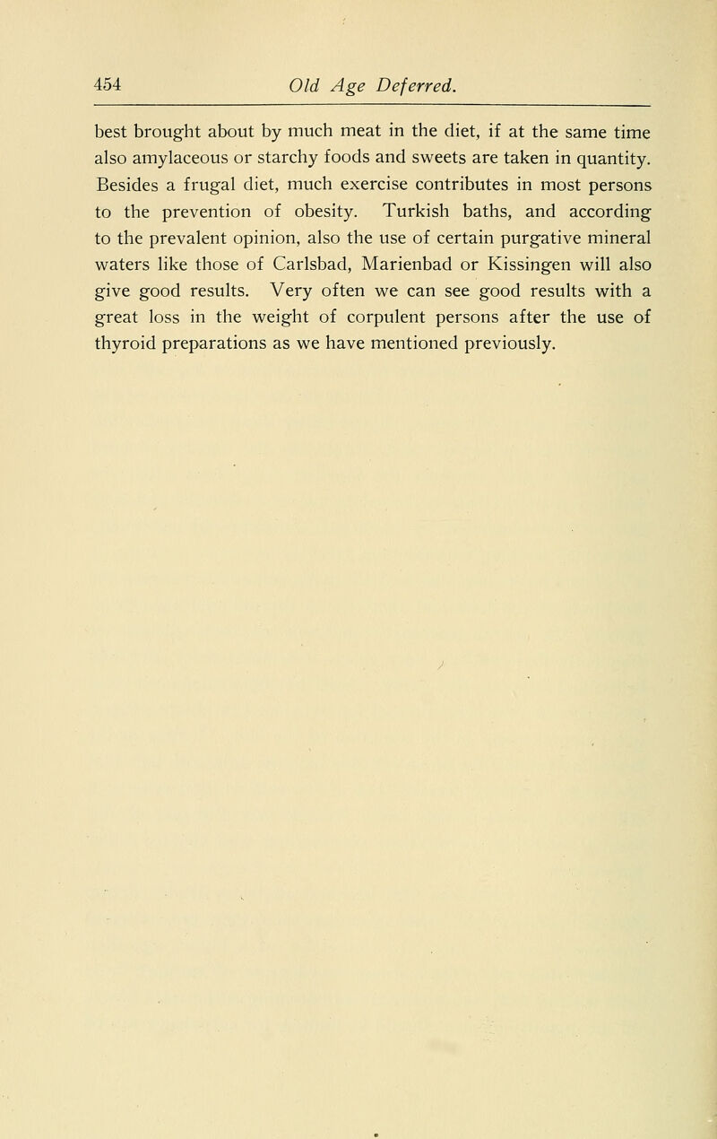 best brought about by much meat in the diet, if at the same time also amylaceous or starchy foods and sweets are taken in quantity. Besides a frugal diet, much exercise contributes in most persons to the prevention of obesity. Turkish baths, and according to the prevalent opinion, also the use of certain purgative mineral waters like those of Carlsbad, Marienbad or Kissingen will also give good results. Very often we can see good results with a great loss in the weight of corpulent persons after the use of thyroid preparations as we have mentioned previously.