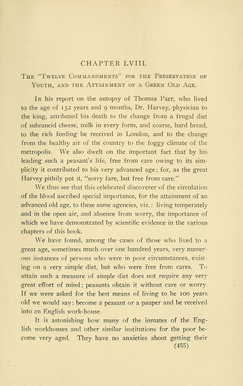 The Twelve Commandments for the Preservation of Youth, and the Attainment of a Green Old Age. In his report on the autopsy of Thomas Parr, who lived to the age of 152 years and 9 months, Dr. Harvey, physician to the king, attributed his death to the change from a frugal diet of subrancid cheese, milk in every form, and coarse, hard bread, to the rich feeding he received in London, and to the change from the healthy air of the country to the foggy climate of the metropolis. We also dwelt on the important fact that by his leading such a peasant's life, free from care owing to its sim- plicity it contributed to his very advanced age; for, as the great Harvey pithily put it, sorry fare, but free from care. We thus see that this celebrated discoverer of the circulation of the blood ascribed special importance, for the attainment of an advanced old age, to these same agencies, viz.: living temperately and in the open air, and absence from worry, the importance of which we have demonstrated by scientific evidence in the various chapters of this book. We have found, among the cases of those who lived to a great age, sometimes much over one hundred years, very .numer- ous instances of persons who were in poor circumstances, exist- ing on a very simple diet, but who were free from cares. To attain such a measure of simple diet does not require any very great effort of mind; peasants obtain it without care or worry. If we were asked for the best means of living to be 100 years old we would say: become a peasant or a pauper and be received into an English work-house. It is astonishing how many of the inmates of the Eng- lish workhouses and other similar institutions for the poor be- come very aged. They have no anxieties about getting their
