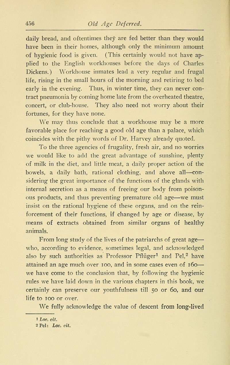 daily bread, and oftentimes they are fed better than they would have been in their homes, although only the minimum amount of hygienic food is given. (This certainly would not have ap- plied to the English workhouses before the days of Charles Dickens.) Workhouse inmates lead a very regular and frugal life, rising in the small hours of the morning and retiring to bed early in the evening. Thus, in winter time, they can never con- tract pneumonia by coming home late from the overheated theatre, concert, or club-house. They also need not worry about their fortunes, for they have none. We may thus conclude that a workhouse may be a more favorable place for reaching a good old age than a palace, which coincides with the pithy words of Dr. Harvey already quoted. To the three agencies of frugality, fresh air, and no worries we would like to add the great advantage of sunshine, plenty of milk in the diet, and little meat, a daily proper action of the bowels, a daily bath, rational clothing, and above all—con- sidering the great importance of the functions of the glands with internal secretion as a means of freeing our body from poison- ous products, and thus preventing premature old age—we must insist on the rational hygiene of these organs, and on the rein- forcement of their functions, if changed by age or disease, by means of extracts obtained from similar organs of healthy animals. From long study of the lives of the patriarchs of great age— who, according to evidence, sometimes legal, and acknowledged also by such authorities as Professor Pfliiger1 and Pel,2 have attained an age much over ioo, and in some cases even of 160— we have come to the conclusion that, by following the hygienic rules we have laid down in the various chapters in this book, we certainly can preserve our youthfulness till 50 or 60, and our life to 100 or over. We fully acknowledge the value of descent from long-lived 1 Loo. cit. 2 Pel: Log. cit.