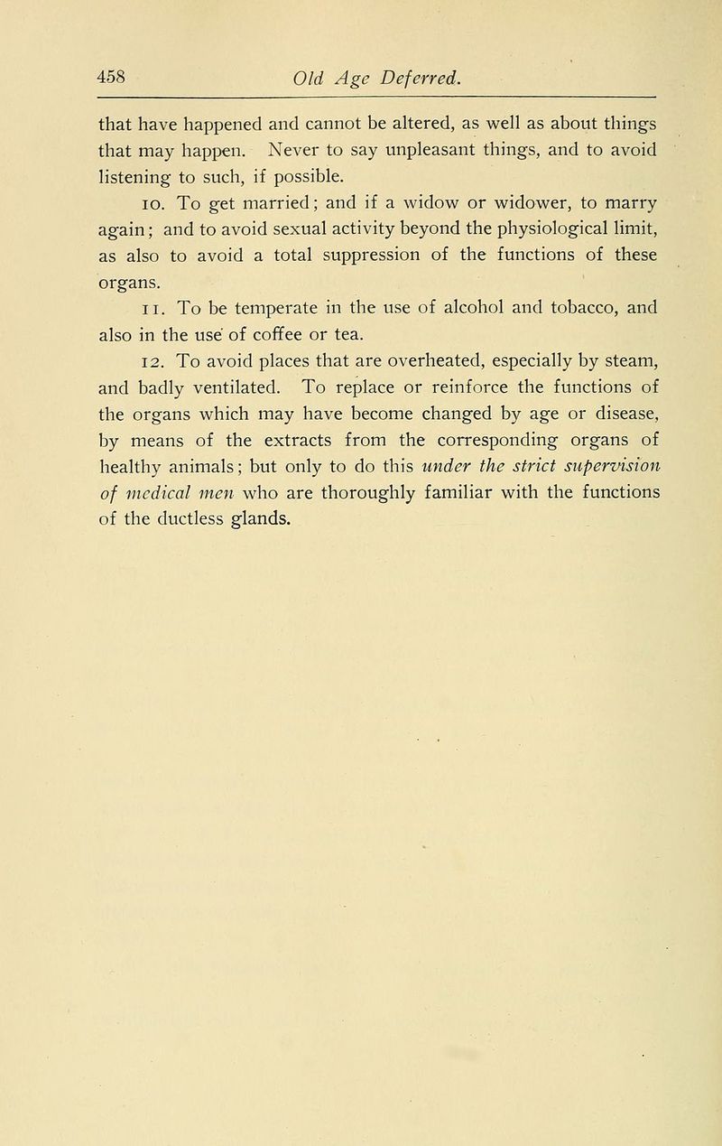 that have happened and cannot be altered, as well as about things that may happen. Never to say unpleasant things, and to avoid listening to such, if possible. 10. To get married; and if a widow or widower, to marry again; and to avoid sexual activity beyond the physiological limit, as also to avoid a total suppression of the functions of these organs. ii. To be temperate in the use of alcohol and tobacco, and also in the use of coffee or tea. 12. To avoid places that are overheated, especially by steam, and badly ventilated. To replace or reinforce the functions of the organs which may have become changed by age or disease, by means of the extracts from the corresponding organs of healthy animals; but only to do this under the strict supervision of medical men who are thoroughly familiar with the functions of the ductless glands.