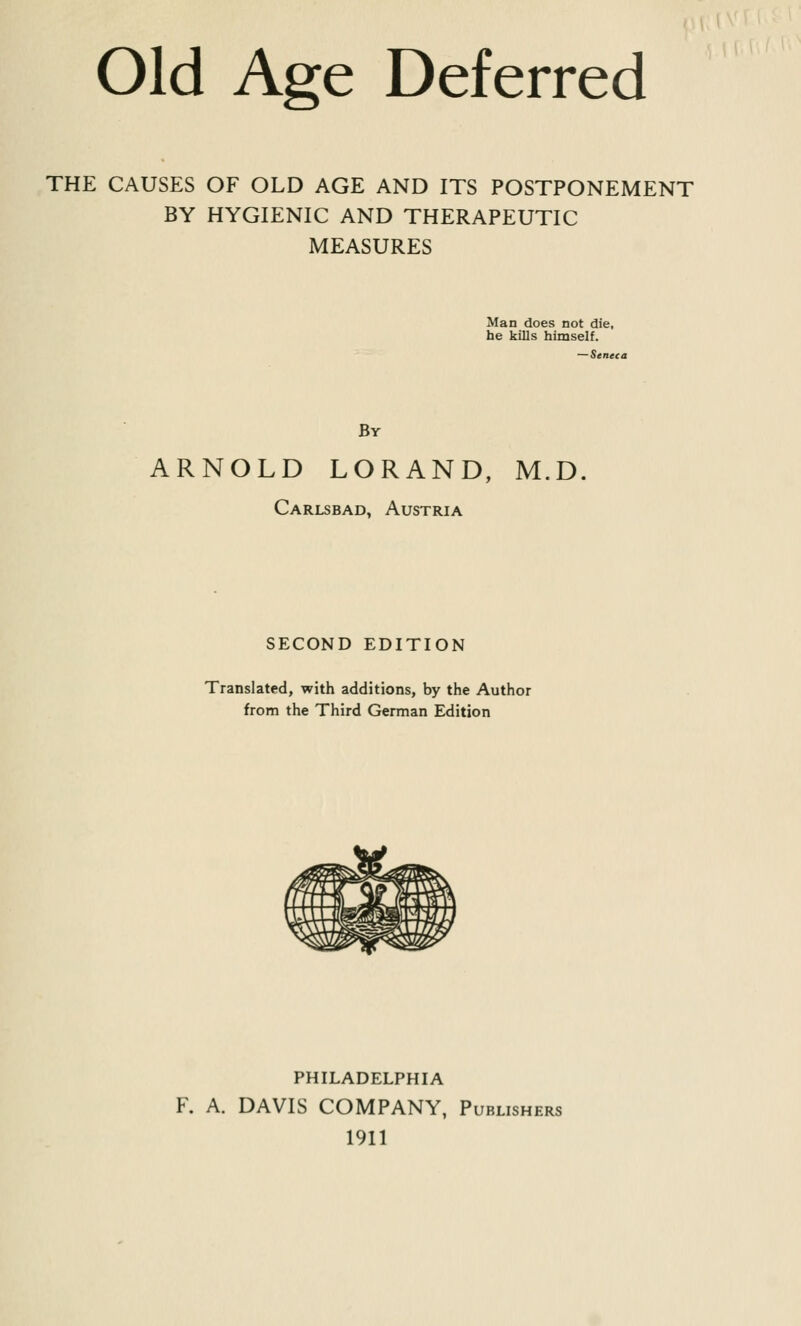 Old Age Deferred THE CAUSES OF OLD AGE AND ITS POSTPONEMENT BY HYGIENIC AND THERAPEUTIC MEASURES Man does not die, he kills himself. — Seneca By ARNOLD LORAND, M.D. Carlsbad, Austria SECOND EDITION Translated, with additions, by the Author from the Third German Edition PHILADELPHIA F. A. DAVIS COMPANY, Publishers 1911