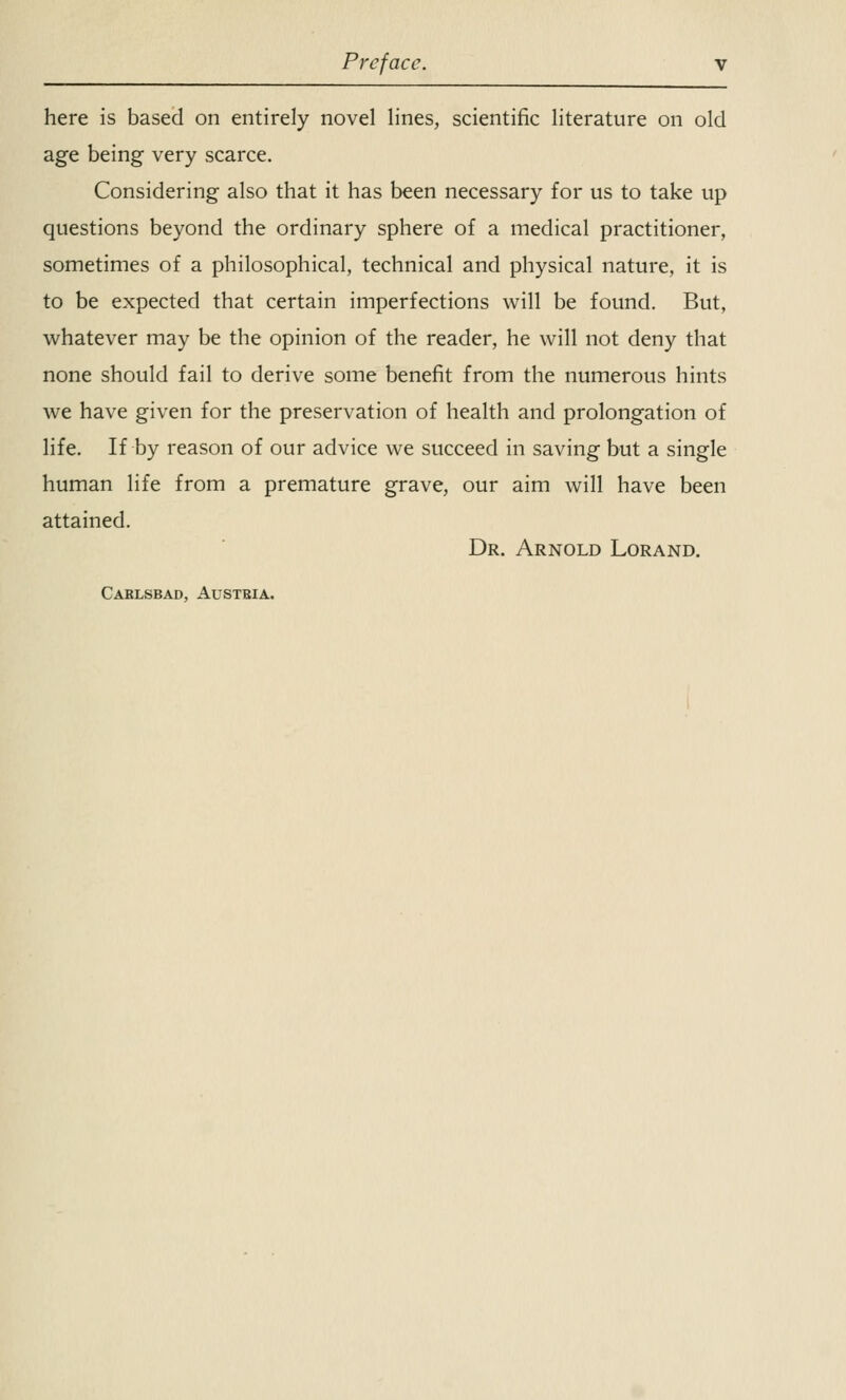 here is based on entirely novel lines, scientific literature on old age being very scarce. Considering also that it has been necessary for us to take up questions beyond the ordinary sphere of a medical practitioner, sometimes of a philosophical, technical and physical nature, it is to be expected that certain imperfections will be found. But, whatever may be the opinion of the reader, he will not deny that none should fail to derive some benefit from the numerous hints we have given for the preservation of health and prolongation of life. If by reason of our advice we succeed in saving but a single human life from a premature grave, our aim will have been attained. Dr. Arnold Lorand. Carlsbad, Austria.